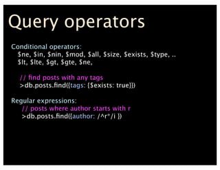 Query operators
Conditional operators:
$ne, $in, $nin, $mod, $all, $size, $exists, $type, ..
$lt, $lte, $gt, $gte, $ne,
// ?nd posts with any tags
>db.posts.?nd({tags: {$exists: true}})
Regular expressions:
// posts where author starts with r
>db.posts.?nd({author: /^r*/i })
 