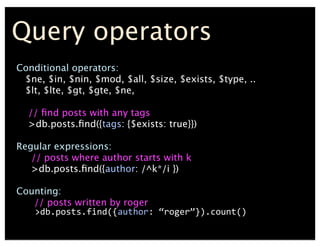 Query operators
Conditional operators:
$ne, $in, $nin, $mod, $all, $size, $exists, $type, ..
$lt, $lte, $gt, $gte, $ne,
// ?nd posts with any tags
>db.posts.?nd({tags: {$exists: true}})
Regular expressions:
// posts where author starts with k
>db.posts.?nd({author: /^k*/i })
Counting:
// posts written by roger
	
 ?	
 ?>db.posts.find({author:	
 ?roger}).count()
 