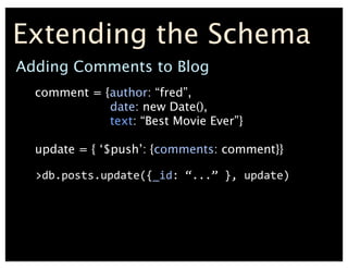 Extending the Schema
comment = {author: fred,
date: new Date(),
text: Best Movie Ever}
update = { $push: {comments: comment}}
	
 ?>db.posts.update({_id:	
 ?...	
 ?},	
 ?update)
Adding Comments to Blog
 