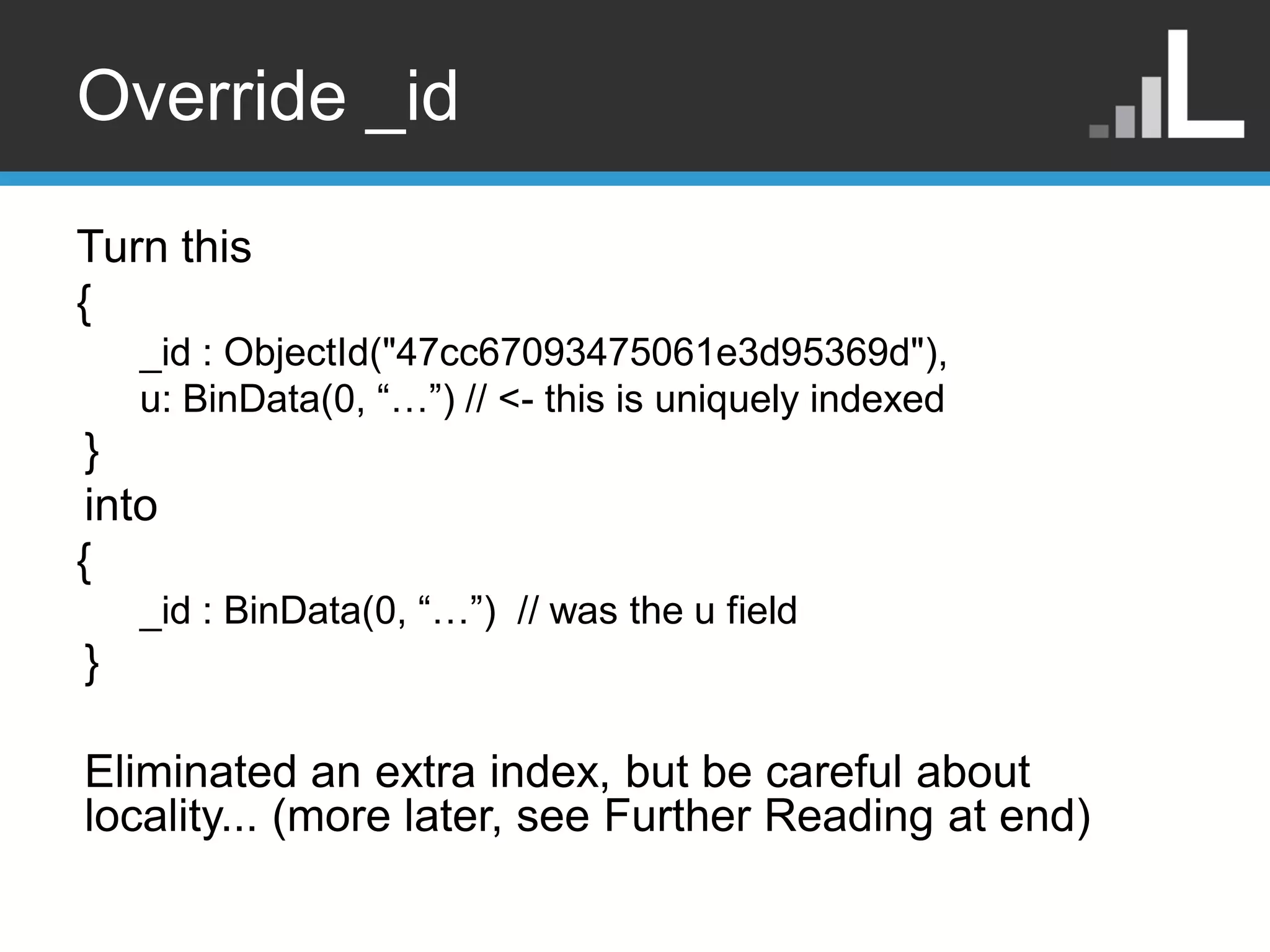 Override _id Turn this { _id : ObjectId("47cc67093475061e3d95369d"), u: BinData(0, “…”) // <- this is uniquely indexed } into { _id : BinData(0, “…”) // was the u field } Eliminated an extra index, but be careful about locality... (more later, see Further Reading at end) 