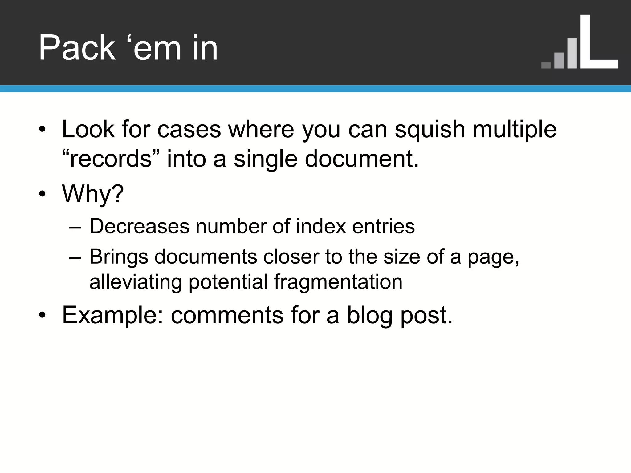 Pack „em in • Look for cases where you can squish multiple “records” into a single document. • Why? – Decreases number of index entries – Brings documents closer to the size of a page, alleviating potential fragmentation • Example: comments for a blog post. 