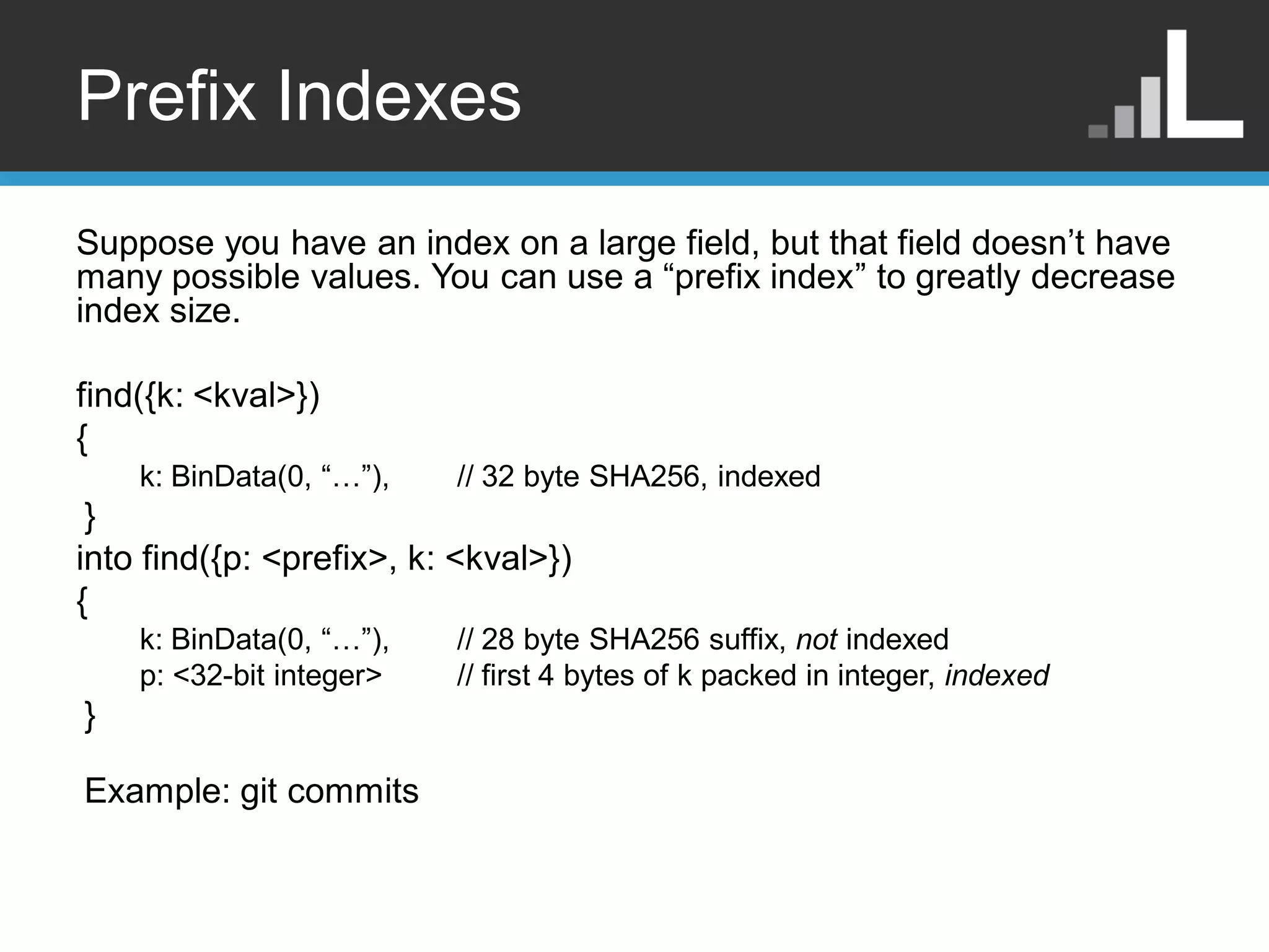 Prefix Indexes Suppose you have an index on a large field, but that field doesn‟t have many possible values. You can use a “prefix index” to greatly decrease index size. find({k: <kval>}) { k: BinData(0, “…”), // 32 byte SHA256, indexed } into find({p: <prefix>, k: <kval>}) { k: BinData(0, “…”), // 28 byte SHA256 suffix, not indexed p: <32-bit integer> // first 4 bytes of k packed in integer, indexed } Example: git commits 