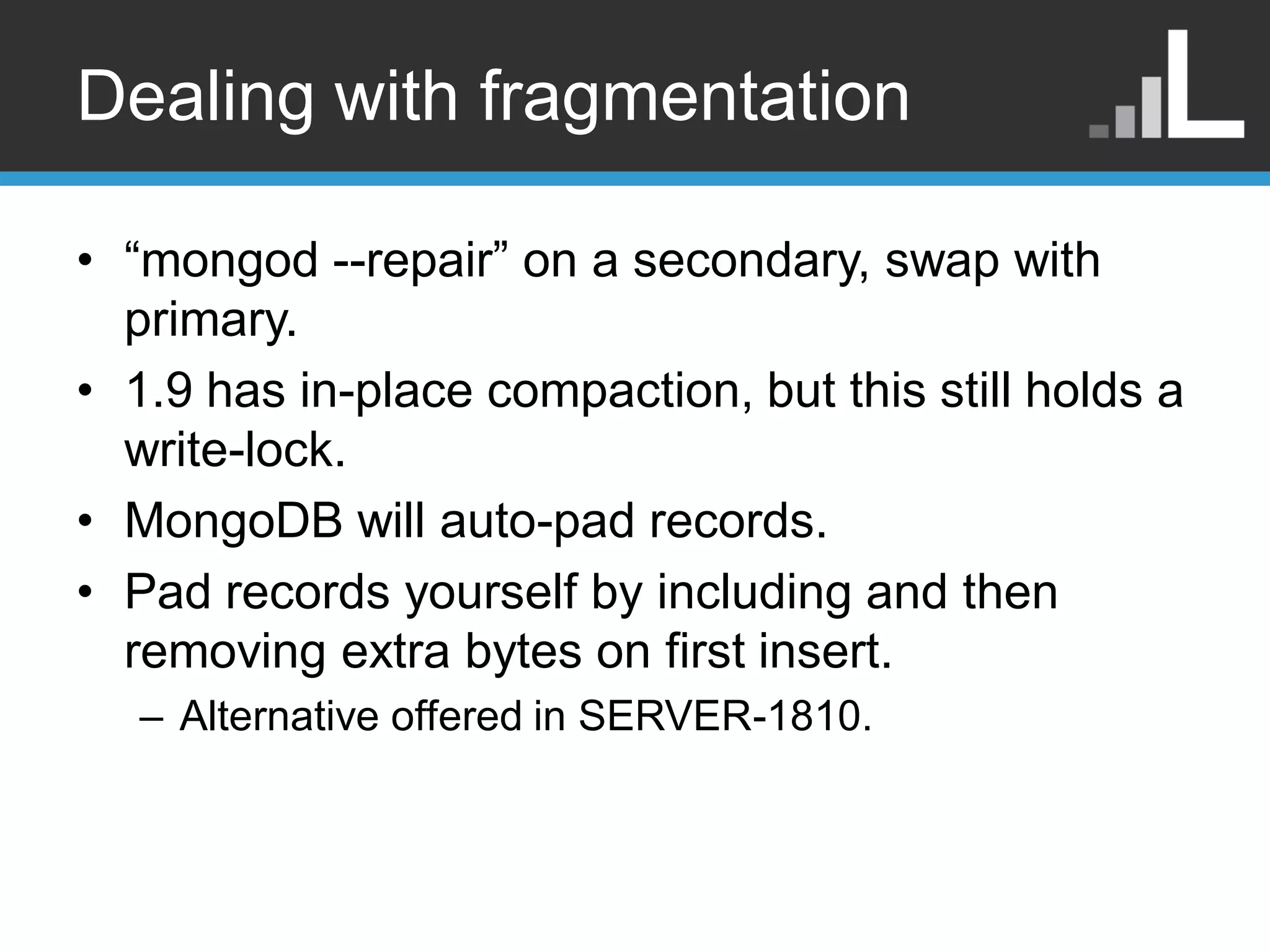 Dealing with fragmentation • “mongod --repair” on a secondary, swap with primary. • 1.9 has in-place compaction, but this still holds a write-lock. • MongoDB will auto-pad records. • Pad records yourself by including and then removing extra bytes on first insert. – Alternative offered in SERVER-1810. 