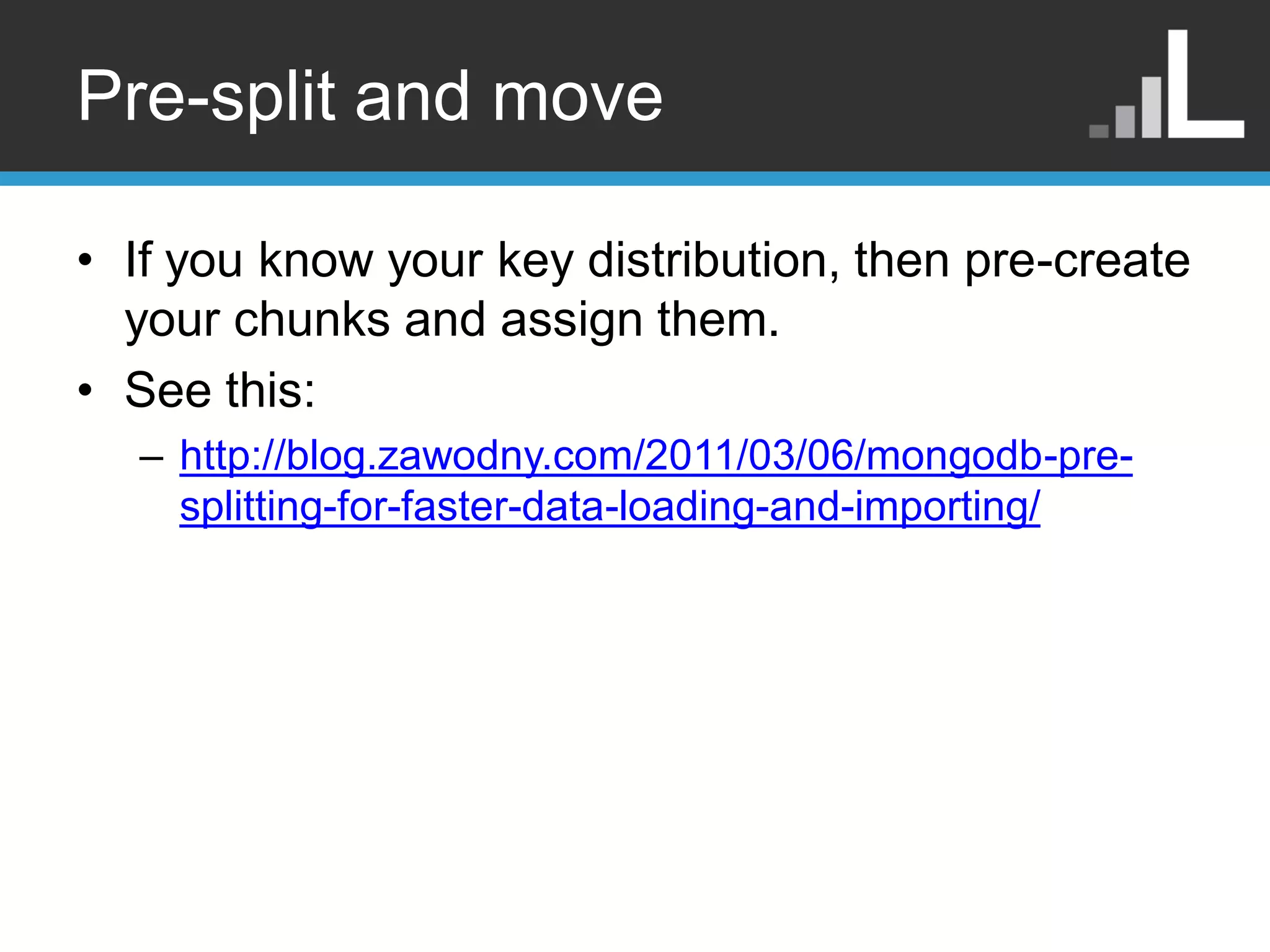 Pre-split and move • If you know your key distribution, then pre-create your chunks and assign them. • See this: – http://blog.zawodny.com/2011/03/06/mongodb-pre- splitting-for-faster-data-loading-and-importing/ 