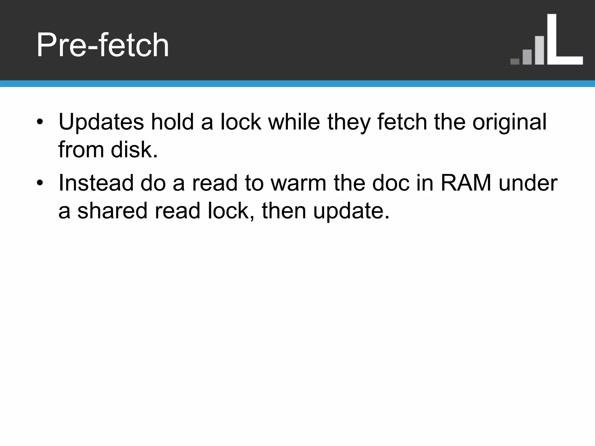 Pre-fetch • Updates hold a lock while they fetch the original from disk. • Instead do a read to warm the doc in RAM under a shared read lock, then update. 