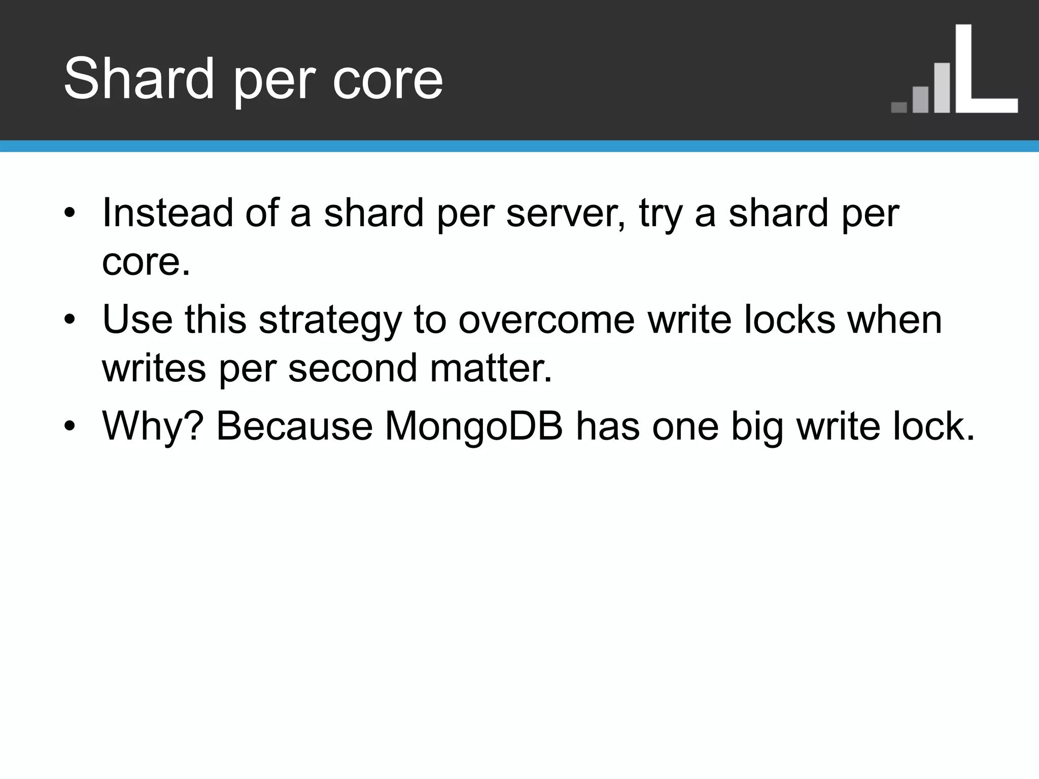 Shard per core • Instead of a shard per server, try a shard per core. • Use this strategy to overcome write locks when writes per second matter. • Why? Because MongoDB has one big write lock. 