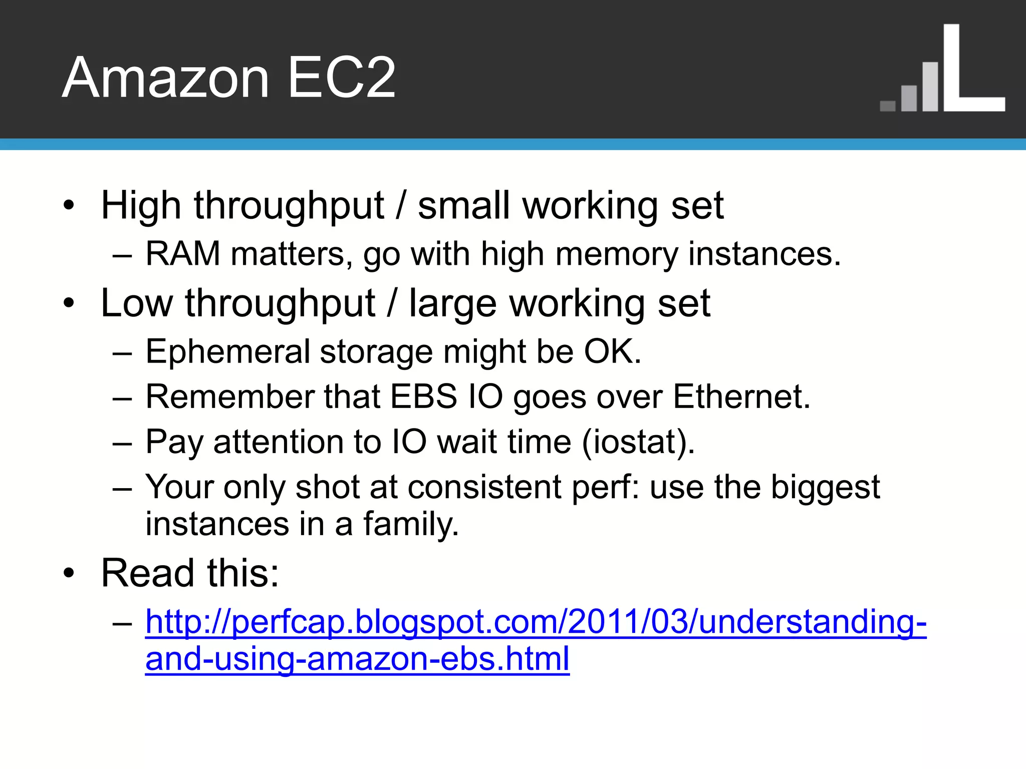 Amazon EC2 • High throughput / small working set – RAM matters, go with high memory instances. • Low throughput / large working set – Ephemeral storage might be OK. – Remember that EBS IO goes over Ethernet. – Pay attention to IO wait time (iostat). – Your only shot at consistent perf: use the biggest instances in a family. • Read this: – http://perfcap.blogspot.com/2011/03/understanding- and-using-amazon-ebs.html 