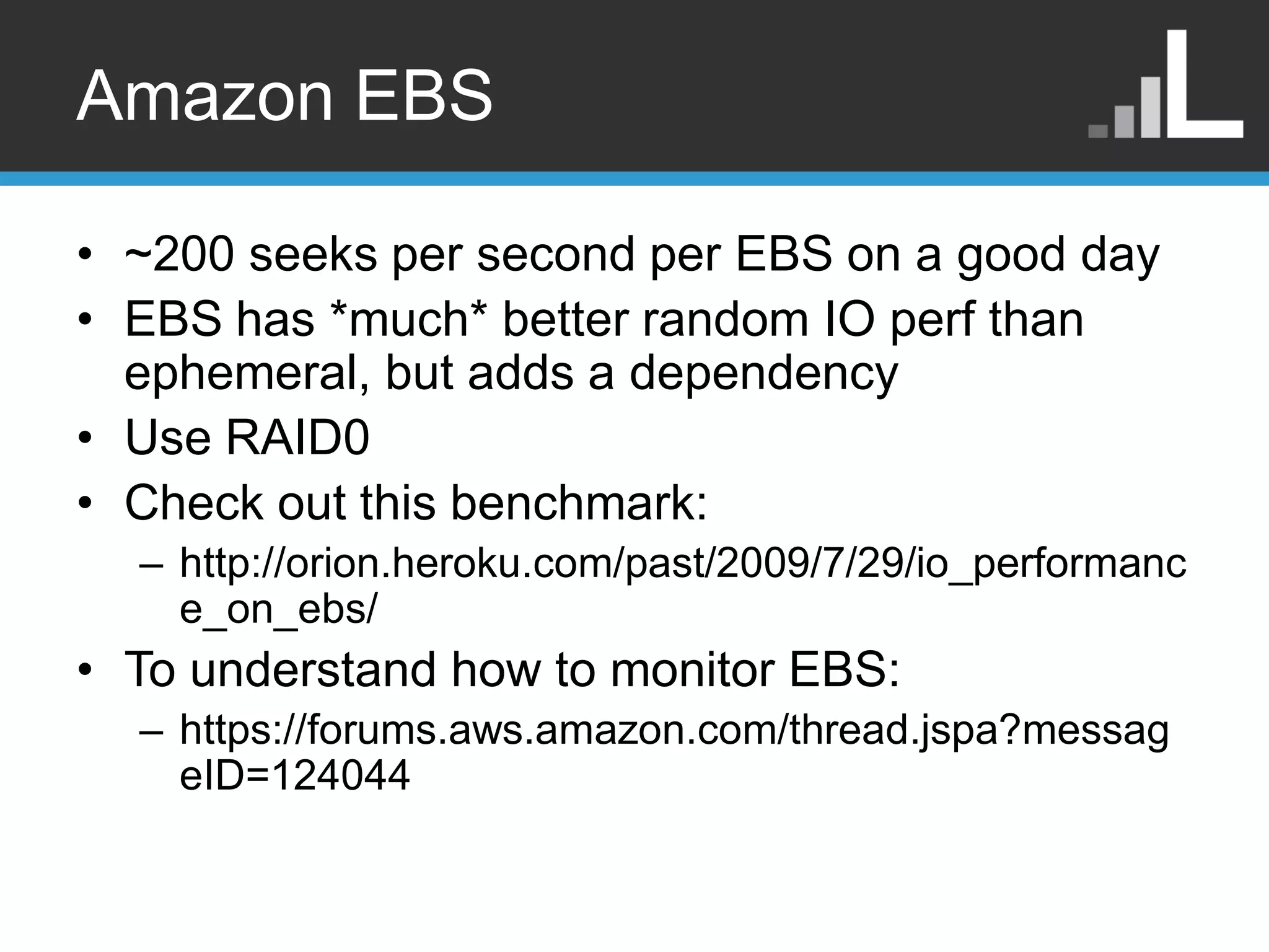 Amazon EBS • ~200 seeks per second per EBS on a good day • EBS has *much* better random IO perf than ephemeral, but adds a dependency • Use RAID0 • Check out this benchmark: – http://orion.heroku.com/past/2009/7/29/io_performanc e_on_ebs/ • To understand how to monitor EBS: – https://forums.aws.amazon.com/thread.jspa?messag eID=124044 