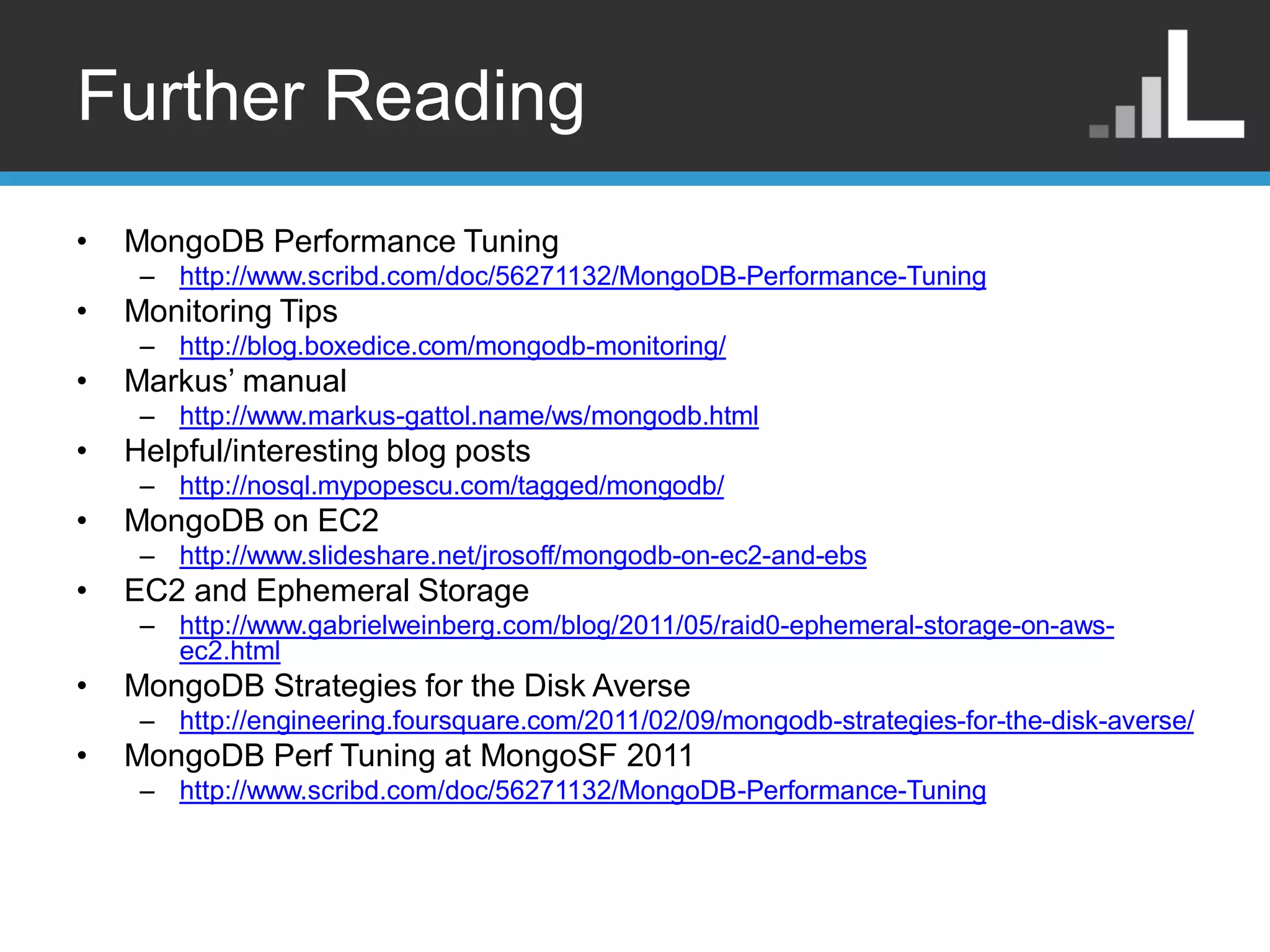 Further Reading • MongoDB Performance Tuning – http://www.scribd.com/doc/56271132/MongoDB-Performance-Tuning • Monitoring Tips – http://blog.boxedice.com/mongodb-monitoring/ • Markus‟ manual – http://www.markus-gattol.name/ws/mongodb.html • Helpful/interesting blog posts – http://nosql.mypopescu.com/tagged/mongodb/ • MongoDB on EC2 – http://www.slideshare.net/jrosoff/mongodb-on-ec2-and-ebs • EC2 and Ephemeral Storage – http://www.gabrielweinberg.com/blog/2011/05/raid0-ephemeral-storage-on-aws- ec2.html • MongoDB Strategies for the Disk Averse – http://engineering.foursquare.com/2011/02/09/mongodb-strategies-for-the-disk-averse/ • MongoDB Perf Tuning at MongoSF 2011 – http://www.scribd.com/doc/56271132/MongoDB-Performance-Tuning 