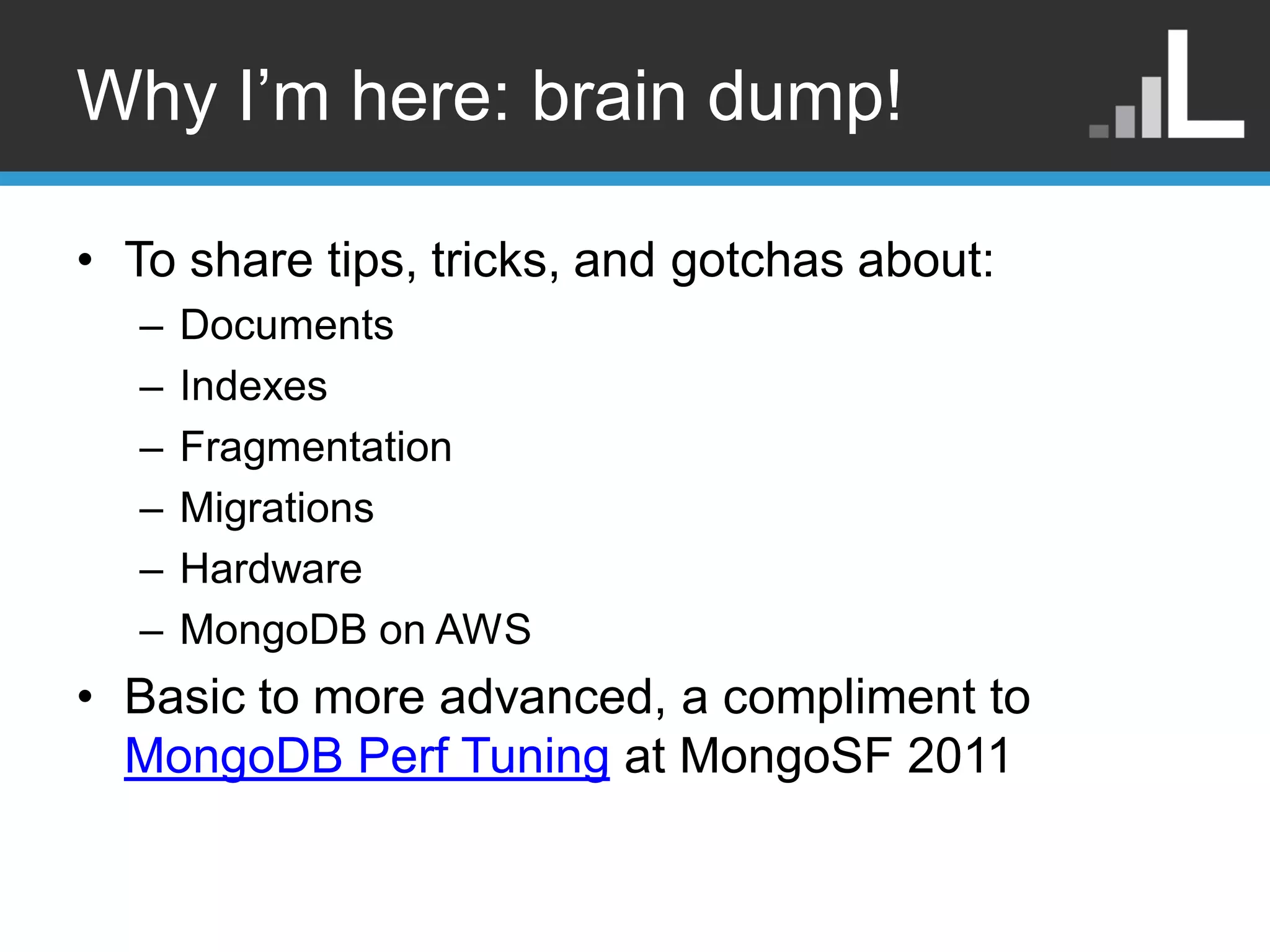 Why I‟m here: brain dump! • To share tips, tricks, and gotchas about: – Documents – Indexes – Fragmentation – Migrations – Hardware – MongoDB on AWS • Basic to more advanced, a compliment to MongoDB Perf Tuning at MongoSF 2011 