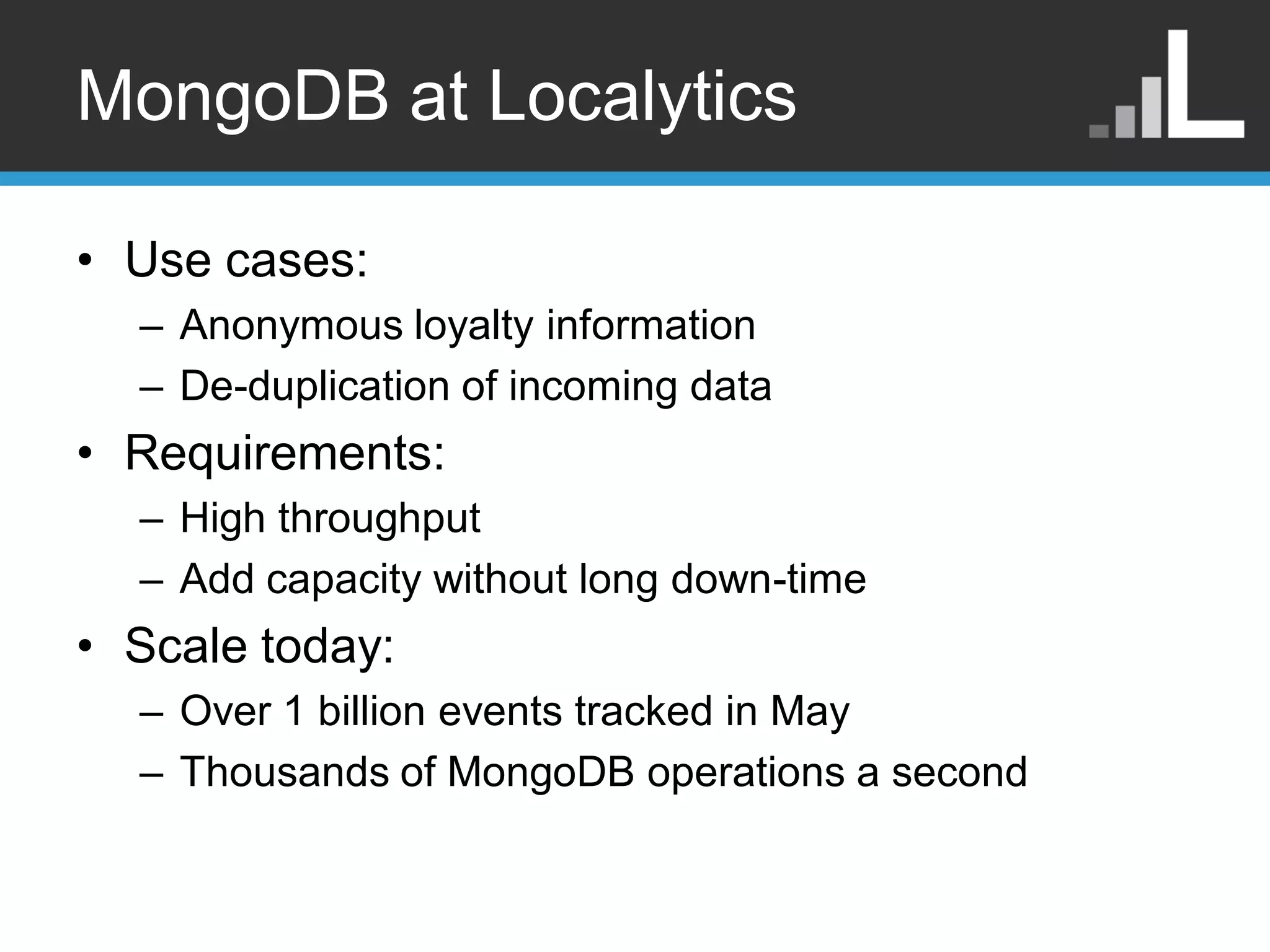MongoDB at Localytics • Use cases: – Anonymous loyalty information – De-duplication of incoming data • Requirements: – High throughput – Add capacity without long down-time • Scale today: – Over 1 billion events tracked in May – Thousands of MongoDB operations a second 
