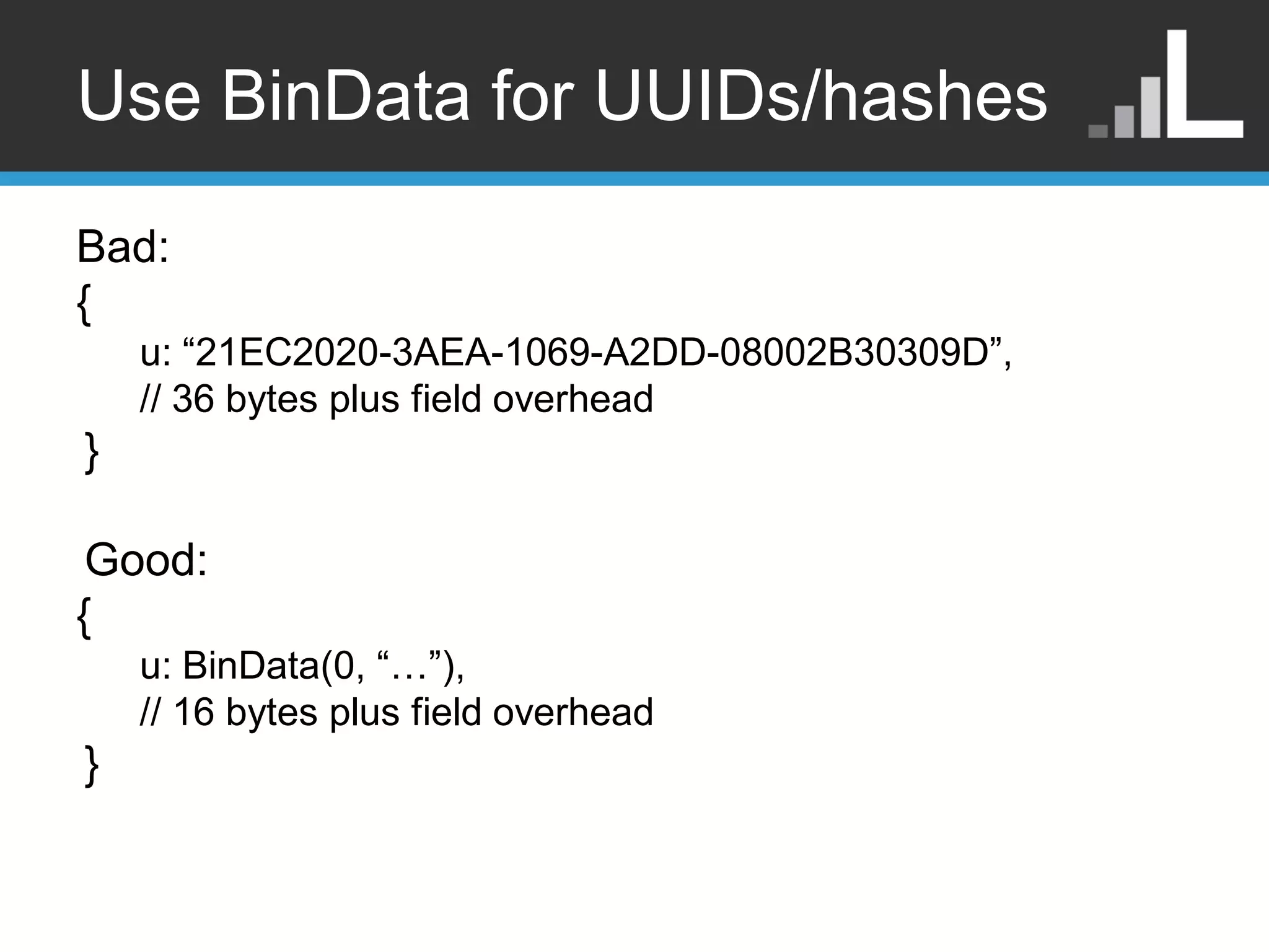 Use BinData for UUIDs/hashes Bad: { u: “21EC2020-3AEA-1069-A2DD-08002B30309D”, // 36 bytes plus field overhead } Good: { u: BinData(0, “…”), // 16 bytes plus field overhead } 