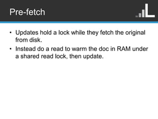 Pre-fetch

• Updates hold a lock while they fetch the original
  from disk.
• Instead do a read to warm the doc in RAM und...