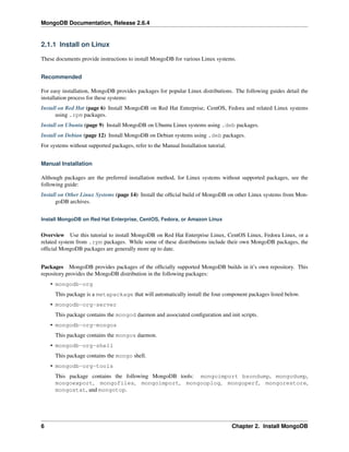 MongoDB Documentation, Release 2.6.4 
2.1.1 Install on Linux 
These documents provide instructions to install MongoDB for various Linux systems. 
Recommended 
For easy installation, MongoDB provides packages for popular Linux distributions. The following guides detail the 
installation process for these systems: 
Install on Red Hat (page 6) Install MongoDB on Red Hat Enterprise, CentOS, Fedora and related Linux systems 
using .rpm packages. 
Install on Ubuntu (page 9) Install MongoDB on Ubuntu Linux systems using .deb packages. 
Install on Debian (page 12) Install MongoDB on Debian systems using .deb packages. 
For systems without supported packages, refer to the Manual Installation tutorial. 
Manual Installation 
Although packages are the preferred installation method, for Linux systems without supported packages, see the 
following guide: 
Install on Other Linux Systems (page 14) Install the official build of MongoDB on other Linux systems from Mon-goDB 
archives. 
Install MongoDB on Red Hat Enterprise, CentOS, Fedora, or Amazon Linux 
Overview Use this tutorial to install MongoDB on Red Hat Enterprise Linux, CentOS Linux, Fedora Linux, or a 
related system from .rpm packages. While some of these distributions include their own MongoDB packages, the 
official MongoDB packages are generally more up to date. 
Packages MongoDB provides packages of the officially supported MongoDB builds in it’s own repository. This 
repository provides the MongoDB distribution in the following packages: 
• mongodb-org 
This package is a metapackage that will automatically install the four component packages listed below. 
• mongodb-org-server 
This package contains the mongod daemon and associated configuration and init scripts. 
• mongodb-org-mongos 
This package contains the mongos daemon. 
• mongodb-org-shell 
This package contains the mongo shell. 
• mongodb-org-tools 
This package contains the following MongoDB tools: mongoimport bsondump, mongodump, 
mongoexport, mongofiles, mongoimport, mongooplog, mongoperf, mongorestore, 
mongostat, and mongotop. 
6 Chapter 2. Install MongoDB 
 