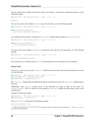 MongoDB Documentation, Release 2.6.4 
You can call the cursor variable in the shell to iterate up to 20 times 9 and print the matching documents, as in the 
following example: 
var myCursor = db.inventory.find( { type: 'food' } ); 
myCursor 
You can also use the cursor method next() to access the documents, as in the following example: 
var myCursor = db.inventory.find( { type: 'food' } ); 
while (myCursor.hasNext()) { 
print(tojson(myCursor.next())); 
} 
As an alternative print operation, consider the printjson() helper method to replace print(tojson()): 
var myCursor = db.inventory.find( { type: 'food' } ); 
while (myCursor.hasNext()) { 
printjson(myCursor.next()); 
} 
You can use the cursor method forEach() to iterate the cursor and access the documents, as in the following 
example: 
var myCursor = db.inventory.find( { type: 'food' } ); 
myCursor.forEach(printjson); 
See JavaScript cursor methods and your driver documentation for more information on cursor methods. 
Iterator Index 
In the mongo shell, you can use the toArray() method to iterate the cursor and return the documents in an array, 
as in the following: 
var myCursor = db.inventory.find( { type: 'food' } ); 
var documentArray = myCursor.toArray(); 
var myDocument = documentArray[3]; 
The toArray() method loads into RAM all documents returned by the cursor; the toArray() method exhausts 
the cursor. 
Additionally, some drivers provide access to the documents by using an index on the cursor (i.e. 
cursor[index]). This is a shortcut for first calling the toArray() method and then using an index on the 
resulting array. 
Consider the following example: 
var myCursor = db.inventory.find( { type: 'food' } ); 
var myDocument = myCursor[3]; 
The myCursor[3] is equivalent to the following example: 
myCursor.toArray() [3]; 
9 You can use the DBQuery.shellBatchSize to change the number of iteration from the default value 20. See Executing Queries 
(page 256) for more information. 
96 Chapter 3. MongoDB CRUD Operations 
 