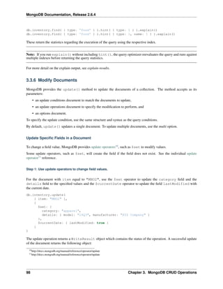 MongoDB Documentation, Release 2.6.4 
db.inventory.find( { type: 'food' } ).hint( { type: 1 } ).explain() 
db.inventory.find( { type: 'food' } ).hint( { type: 1, name: 1 } ).explain() 
These return the statistics regarding the execution of the query using the respective index. 
Note: If you run explain() without including hint(), the query optimizer reevaluates the query and runs against 
multiple indexes before returning the query statistics. 
For more detail on the explain output, see explain-results. 
3.3.6 Modify Documents 
MongoDB provides the update() method to update the documents of a collection. The method accepts as its 
parameters: 
• an update conditions document to match the documents to update, 
• an update operations document to specify the modification to perform, and 
• an options document. 
To specify the update condition, use the same structure and syntax as the query conditions. 
By default, update() updates a single document. To update multiple documents, use the multi option. 
Update Specific Fields in a Document 
To change a field value, MongoDB provides update operators10, such as $set to modify values. 
Some update operators, such as $set, will create the field if the field does not exist. See the individual update 
operator11 reference. 
Step 1: Use update operators to change field values. 
For the document with item equal to "MNO2", use the $set operator to update the category field and the 
details field to the specified values and the $currentDate operator to update the field lastModified with 
the current date. 
db.inventory.update( 
{ item: "MNO2" }, 
{ 
$set: { 
category: "apparel", 
details: { model: "14Q3", manufacturer: "XYZ Company" } 
}, 
$currentDate: { lastModified: true } 
} 
) 
The update operation returns a WriteResult object which contains the status of the operation. A successful update 
of the document returns the following object: 
10http://docs.mongodb.org/manual/reference/operator/update 
11http://docs.mongodb.org/manual/reference/operator/update 
98 Chapter 3. MongoDB CRUD Operations 
 