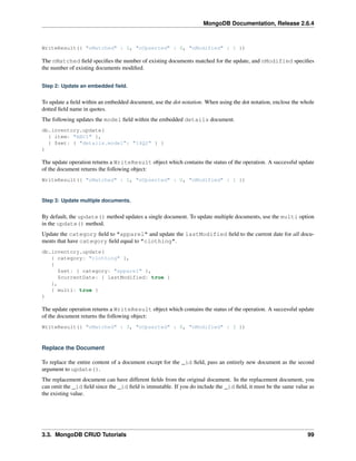 MongoDB Documentation, Release 2.6.4 
WriteResult({ "nMatched" : 1, "nUpserted" : 0, "nModified" : 1 }) 
The nMatched field specifies the number of existing documents matched for the update, and nModified specifies 
the number of existing documents modified. 
Step 2: Update an embedded field. 
To update a field within an embedded document, use the dot notation. When using the dot notation, enclose the whole 
dotted field name in quotes. 
The following updates the model field within the embedded details document. 
db.inventory.update( 
{ item: "ABC1" }, 
{ $set: { "details.model": "14Q2" } } 
) 
The update operation returns a WriteResult object which contains the status of the operation. A successful update 
of the document returns the following object: 
WriteResult({ "nMatched" : 1, "nUpserted" : 0, "nModified" : 1 }) 
Step 3: Update multiple documents. 
By default, the update() method updates a single document. To update multiple documents, use the multi option 
in the update() method. 
Update the category field to "apparel" and update the lastModified field to the current date for all docu-ments 
that have category field equal to "clothing". 
db.inventory.update( 
{ category: "clothing" }, 
{ 
$set: { category: "apparel" }, 
$currentDate: { lastModified: true } 
}, 
{ multi: true } 
) 
The update operation returns a WriteResult object which contains the status of the operation. A successful update 
of the document returns the following object: 
WriteResult({ "nMatched" : 3, "nUpserted" : 0, "nModified" : 3 }) 
Replace the Document 
To replace the entire content of a document except for the _id field, pass an entirely new document as the second 
argument to update(). 
The replacement document can have different fields from the original document. In the replacement document, you 
can omit the _id field since the _id field is immutable. If you do include the _id field, it must be the same value as 
the existing value. 
3.3. MongoDB CRUD Tutorials 99 
 