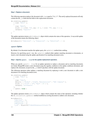 MongoDB Documentation, Release 2.6.4 
Step 1: Replace a document. 
The following operation replaces the document with item equal to "BE10". The newly replaced document will only 
contain the the _id field and the fields in the replacement document. 
db.inventory.update( 
{ item: "BE10" }, 
{ 
item: "BE05", 
stock: [ { size: "S", qty: 20 }, { size: "M", qty: 5 } ], 
category: "apparel" 
} 
) 
The update operation returns a WriteResult object which contains the status of the operation. A successful update 
of the document returns the following object: 
WriteResult({ "nMatched" : 1, "nUpserted" : 0, "nModified" : 1 }) 
upsert Option 
By default, if no document matches the update query, the update() method does nothing. 
However, by specifying upsert: true, the update() method either updates matching document or documents, or 
inserts a new document using the update specification if no matching document exists. 
Step 1: Specify upsert: true for the update replacement operation. 
When you specify upsert: true for an update operation to replace a document and no matching documents 
are found, MongoDB creates a new document using the equality conditions in the update conditions document, and 
replaces this document, except for the _id field if specified, with the update document. 
The following operation either updates a matching document by replacing it with a new document or adds a new 
document if no matching document exists. 
db.inventory.update( 
{ item: "TBD1" }, 
{ 
item: "TBD1", 
details: { "model" : "14Q4", "manufacturer" : "ABC Company" }, 
stock: [ { "size" : "S", "qty" : 25 } ], 
category: "houseware" 
}, 
{ upsert: true } 
) 
The update operation returns a WriteResult object which contains the status of the operation, including whether 
the db.collection.update() method modified an existing document or added a new document. 
WriteResult({ 
"nMatched" : 0, 
"nUpserted" : 1, 
"nModified" : 0, 
"_id" : ObjectId("53dbd684babeaec6342ed6c7") 
}) 
100 Chapter 3. MongoDB CRUD Operations 
 