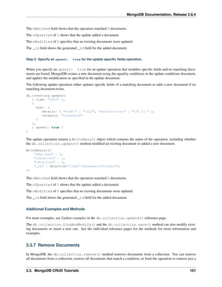MongoDB Documentation, Release 2.6.4 
The nMatched field shows that the operation matched 0 documents. 
The nUpserted of 1 shows that the update added a document. 
The nModified of 0 specifies that no existing documents were updated. 
The _id field shows the generated _id field for the added document. 
Step 2: Specify an upsert: true for the update specific fields operation. 
When you specify an upsert: true for an update operation that modifies specific fields and no matching docu-ments 
are found, MongoDB creates a new document using the equality conditions in the update conditions document, 
and applies the modification as specified in the update document. 
The following update operation either updates specific fields of a matching document or adds a new document if no 
matching document exists. 
db.inventory.update( 
{ item: "TBD2" }, 
{ 
$set: { 
details: { "model" : "14Q3", "manufacturer" : "IJK Co." }, 
category: "houseware" 
} 
}, 
{ upsert: true } 
) 
The update operation returns a WriteResult object which contains the status of the operation, including whether 
the db.collection.update() method modified an existing document or added a new document. 
WriteResult({ 
"nMatched" : 0, 
"nUpserted" : 1, 
"nModified" : 0, 
"_id" : ObjectId("53dbd7c8babeaec6342ed6c8") 
}) 
The nMatched field shows that the operation matched 0 documents. 
The nUpserted of 1 shows that the update added a document. 
The nModified of 0 specifies that no existing documents were updated. 
The _id field shows the generated _id field for the added document. 
Additional Examples and Methods 
For more examples, see Update examples in the db.collection.update() reference page. 
The db.collection.findAndModify() and the db.collection.save() method can also modify exist-ing 
documents or insert a new one. See the individual reference pages for the methods for more information and 
examples. 
3.3.7 Remove Documents 
In MongoDB, the db.collection.remove() method removes documents from a collection. You can remove 
all documents from a collection, remove all documents that match a condition, or limit the operation to remove just a 
3.3. MongoDB CRUD Tutorials 101 
 