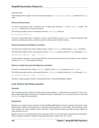 MongoDB Documentation, Release 2.6.4 
single document. 
This tutorial provides examples of remove operations using the db.collection.remove() method in the mongo 
shell. 
Remove All Documents 
To remove all documents from a collection, pass an empty query document {} to the remove() method. The 
remove() method does not remove the indexes. 
The following example removes all documents from the inventory collection: 
db.inventory.remove({}) 
To remove all documents from a collection, it may be more efficient to use the drop() method to drop the entire 
collection, including the indexes, and then recreate the collection and rebuild the indexes. 
Remove Documents that Match a Condition 
To remove the documents that match a deletion criteria, call the remove() method with the <query> parameter. 
The following example removes all documents from the inventory collection where the type field equals food: 
db.inventory.remove( { type : "food" } ) 
For large deletion operations, it may be more efficient to copy the documents that you want to keep to a new collection 
and then use drop() on the original collection. 
Remove a Single Document that Matches a Condition 
To remove a single document, call the remove() method with the justOne parameter set to true or 1. 
The following example removes one document from the inventory collection where the type field equals food: 
db.inventory.remove( { type : "food" }, 1 ) 
To delete a single document sorted by some specified order, use the findAndModify() method. 
3.3.8 Perform Two Phase Commits 
Synopsis 
This document provides a pattern for doing multi-document updates or “multi-document transactions” using a two-phase 
commit approach for writing data to multiple documents. Additionally, you can extend this process to provide 
a rollback-like (page 106) functionality. 
Background 
Operations on a single document are always atomic with MongoDB databases; however, operations that involve multi-ple 
documents, which are often referred to as “multi-document transactions”, are not atomic. Since documents can be 
fairly complex and contain multiple “nested” documents, single-document atomicity provides necessary support for 
many practical use cases. 
Despite the power of single-document atomic operations, there are cases that require multi-document transactions. 
When executing a transaction composed of sequential operations, certain issues arise, such as: 
102 Chapter 3. MongoDB CRUD Operations 
 