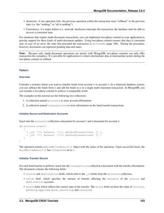 MongoDB Documentation, Release 2.6.4 
• Atomicity: if one operation fails, the previous operation within the transaction must “rollback” to the previous 
state (i.e. the “nothing,” in “all or nothing”). 
• Consistency: if a major failure (i.e. network, hardware) interrupts the transaction, the database must be able to 
recover a consistent state. 
For situations that require multi-document transactions, you can implement two-phase commit in your application to 
provide support for these kinds of multi-document updates. Using two-phase commit ensures that data is consistent 
and, in case of an error, the state that preceded the transaction is recoverable (page 106). During the procedure, 
however, documents can represent pending data and states. 
Note: Because only single-document operations are atomic with MongoDB, two-phase commits can only offer 
transaction-like semantics. It is possible for applications to return intermediate data at intermediate points during the 
two-phase commit or rollback. 
Pattern 
Overview 
Consider a scenario where you want to transfer funds from account A to account B. In a relational database system, 
you can subtract the funds from A and add the funds to B in a single multi-statement transaction. In MongoDB, you 
can emulate a two-phase commit to achieve a comparable result. 
The examples in this tutorial use the following two collections: 
1. A collection named accounts to store account information. 
2. A collection named transactions to store information on the fund transfer transactions. 
Initialize Source and Destination Accounts 
Insert into the accounts collection a document for account A and a document for account B. 
db.accounts.insert( 
[ 
{ _id: "A", balance: 1000, pendingTransactions: [] }, 
{ _id: "B", balance: 1000, pendingTransactions: [] } 
] 
) 
The operation returns a BulkWriteResult() object with the status of the operation. Upon successful insert, the 
BulkWriteResult() has nInserted set to 2 . 
Initialize Transfer Record 
For each fund transfer to perform, insert into the transactions collection a document with the transfer information. 
The document contains the following fields: 
• source and destination fields, which refer to the _id fields from the accounts collection, 
• value field, which specifies the amount of transfer affecting the balance of the source and 
destination accounts, 
• state field, which reflects the current state of the transfer. The state field can have the value of initial, 
pending, applied, done, canceling, and canceled. 
3.3. MongoDB CRUD Tutorials 103 
 