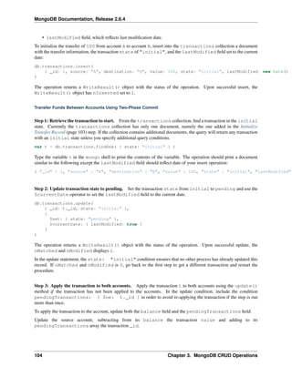 MongoDB Documentation, Release 2.6.4 
• lastModified field, which reflects last modification date. 
To initialize the transfer of 100 from account A to account B, insert into the transactions collection a document 
with the transfer information, the transaction state of "initial", and the lastModified field set to the current 
date: 
db.transactions.insert( 
{ _id: 1, source: "A", destination: "B", value: 100, state: "initial", lastModified: new Date() } 
) 
The operation returns a WriteResult() object with the status of the operation. Upon successful insert, the 
WriteResult() object has nInserted set to 1. 
Transfer Funds Between Accounts Using Two-Phase Commit 
Step 1: Retrieve the transaction to start. From the transactions collection, find a transaction in the initial 
state. Currently the transactions collection has only one document, namely the one added in the Initialize 
Transfer Record (page 103) step. If the collection contains additional documents, the query will return any transaction 
with an initial state unless you specify additional query conditions. 
var t = db.transactions.findOne( { state: "initial" } ) 
Type the variable t in the mongo shell to print the contents of the variable. The operation should print a document 
similar to the following except the lastModified field should reflect date of your insert operation: 
{ "_id" : 1, "source" : "A", "destination" : "B", "value" : 100, "state" : "initial", "lastModified" Step 2: Update transaction state to pending. Set the transaction state from initial to pending and use the 
$currentDate operator to set the lastModified field to the current date. 
db.transactions.update( 
{ _id: t._id, state: "initial" }, 
{ 
$set: { state: "pending" }, 
$currentDate: { lastModified: true } 
} 
) 
The operation returns a WriteResult() object with the status of the operation. Upon successful update, the 
nMatched and nModified displays 1. 
In the update statement, the state: "initial" condition ensures that no other process has already updated this 
record. If nMatched and nModified is 0, go back to the first step to get a different transaction and restart the 
procedure. 
Step 3: Apply the transaction to both accounts. Apply the transaction t to both accounts using the update() 
method if the transaction has not been applied to the accounts. In the update condition, include the condition 
pendingTransactions: { $ne: t._id } in order to avoid re-applying the transaction if the step is run 
more than once. 
To apply the transaction to the account, update both the balance field and the pendingTransactions field. 
Update the source account, subtracting from its balance the transaction value and adding to its 
pendingTransactions array the transaction _id. 
104 Chapter 3. MongoDB CRUD Operations 
 