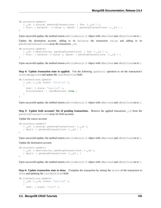 MongoDB Documentation, Release 2.6.4 
db.accounts.update( 
{ _id: t.source, pendingTransactions: { $ne: t._id } }, 
{ $inc: { balance: -t.value }, $push: { pendingTransactions: t._id } } 
) 
Upon successful update, the method returns a WriteResult() object with nMatched and nModified set to 1. 
Update the destination account, adding to its balance the transaction value and adding to its 
pendingTransactions array the transaction _id . 
db.accounts.update( 
{ _id: t.destination, pendingTransactions: { $ne: t._id } }, 
{ $inc: { balance: t.value }, $push: { pendingTransactions: t._id } } 
) 
Upon successful update, the method returns a WriteResult() object with nMatched and nModified set to 1. 
Step 4: Update transaction state to applied. Use the following update() operation to set the transaction’s 
state to applied and update the lastModified field: 
db.transactions.update( 
{ _id: t._id, state: "pending" }, 
{ 
$set: { state: "applied" }, 
$currentDate: { lastModified: true } 
} 
) 
Upon successful update, the method returns a WriteResult() object with nMatched and nModified set to 1. 
Step 5: Update both accounts’ list of pending transactions. Remove the applied transaction _id from the 
pendingTransactions array for both accounts. 
Update the source account. 
db.accounts.update( 
{ _id: t.source, pendingTransactions: t._id }, 
{ $pull: { pendingTransactions: t._id } } 
) 
Upon successful update, the method returns a WriteResult() object with nMatched and nModified set to 1. 
Update the destination account. 
db.accounts.update( 
{ _id: t.destination, pendingTransactions: t._id }, 
{ $pull: { pendingTransactions: t._id } } 
) 
Upon successful update, the method returns a WriteResult() object with nMatched and nModified set to 1. 
Step 6: Update transaction state to done. Complete the transaction by setting the state of the transaction to 
done and updating the lastModified field: 
db.transactions.update( 
{ _id: t._id, state: "applied" }, 
{ 
$set: { state: "done" }, 
3.3. MongoDB CRUD Tutorials 105 
 
