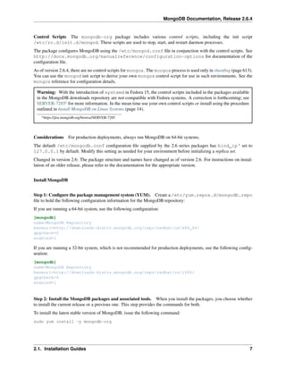 MongoDB Documentation, Release 2.6.4 
Control Scripts The mongodb-org package includes various control scripts, including the init script 
/etc/rc.d/init.d/mongod. These scripts are used to stop, start, and restart daemon processes. 
The package configures MongoDB using the /etc/mongod.conf file in conjunction with the control scripts. See 
http://docs.mongodb.org/manualreference/configuration-options for documentation of the 
configuration file. 
As of version 2.6.4, there are no control scripts for mongos. The mongos process is used only in sharding (page 613). 
You can use the mongod init script to derive your own mongos control script for use in such environments. See the 
mongos reference for configuration details. 
Warning: With the introduction of systemd in Fedora 15, the control scripts included in the packages available 
in the MongoDB downloads repository are not compatible with Fedora systems. A correction is forthcoming; see 
SERVER-7285a for more information. In the mean time use your own control scripts or install using the procedure 
outlined in Install MongoDB on Linux Systems (page 14). 
ahttps://jira.mongodb.org/browse/SERVER-7285 
Considerations For production deployments, always run MongoDB on 64-bit systems. 
The default /etc/mongodb.conf configuration file supplied by the 2.6 series packages has bind_ip‘ set to 
127.0.0.1 by default. Modify this setting as needed for your environment before initializing a replica set. 
Changed in version 2.6: The package structure and names have changed as of version 2.6. For instructions on instal-lation 
of an older release, please refer to the documentation for the appropriate version. 
Install MongoDB 
Step 1: Configure the package management system (YUM). Create a /etc/yum.repos.d/mongodb.repo 
file to hold the following configuration information for the MongoDB repository: 
If you are running a 64-bit system, use the following configuration: 
[mongodb] 
name=MongoDB Repository 
baseurl=http://downloads-distro.mongodb.org/repo/redhat/os/x86_64/ 
gpgcheck=0 
enabled=1 
If you are running a 32-bit system, which is not recommended for production deployments, use the following config-uration: 
[mongodb] 
name=MongoDB Repository 
baseurl=http://downloads-distro.mongodb.org/repo/redhat/os/i686/ 
gpgcheck=0 
enabled=1 
Step 2: Install the MongoDB packages and associated tools. When you install the packages, you choose whether 
to install the current release or a previous one. This step provides the commands for both. 
To install the latest stable version of MongoDB, issue the following command: 
sudo yum install -y mongodb-org 
2.1. Installation Guides 7 
 