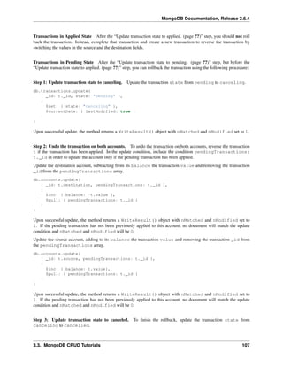 MongoDB Documentation, Release 2.6.4 
Transactions in Applied State After the “Update transaction state to applied. (page ??)” step, you should not roll 
back the transaction. Instead, complete that transaction and create a new transaction to reverse the transaction by 
switching the values in the source and the destination fields. 
Transactions in Pending State After the “Update transaction state to pending. (page ??)” step, but before the 
“Update transaction state to applied. (page ??)” step, you can rollback the transaction using the following procedure: 
Step 1: Update transaction state to canceling. Update the transaction state from pending to canceling. 
db.transactions.update( 
{ _id: t._id, state: "pending" }, 
{ 
$set: { state: "canceling" }, 
$currentDate: { lastModified: true } 
} 
) 
Upon successful update, the method returns a WriteResult() object with nMatched and nModified set to 1. 
Step 2: Undo the transaction on both accounts. To undo the transaction on both accounts, reverse the transaction 
t if the transaction has been applied. In the update condition, include the condition pendingTransactions: 
t._id in order to update the account only if the pending transaction has been applied. 
Update the destination account, subtracting from its balance the transaction value and removing the transaction 
_id from the pendingTransactions array. 
db.accounts.update( 
{ _id: t.destination, pendingTransactions: t._id }, 
{ 
$inc: { balance: -t.value }, 
$pull: { pendingTransactions: t._id } 
} 
) 
Upon successful update, the method returns a WriteResult() object with nMatched and nModified set to 
1. If the pending transaction has not been previously applied to this account, no document will match the update 
condition and nMatched and nModified will be 0. 
Update the source account, adding to its balance the transaction value and removing the transaction _id from 
the pendingTransactions array. 
db.accounts.update( 
{ _id: t.source, pendingTransactions: t._id }, 
{ 
$inc: { balance: t.value}, 
$pull: { pendingTransactions: t._id } 
} 
) 
Upon successful update, the method returns a WriteResult() object with nMatched and nModified set to 
1. If the pending transaction has not been previously applied to this account, no document will match the update 
condition and nMatched and nModified will be 0. 
Step 3: Update transaction state to canceled. To finish the rollback, update the transaction state from 
canceling to cancelled. 
3.3. MongoDB CRUD Tutorials 107 
 