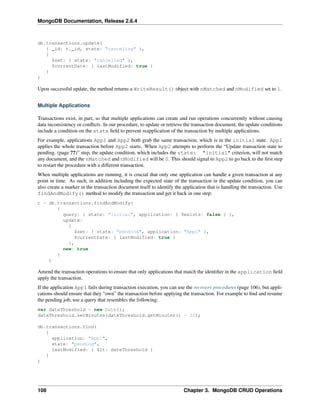 MongoDB Documentation, Release 2.6.4 
db.transactions.update( 
{ _id: t._id, state: "canceling" }, 
{ 
$set: { state: "cancelled" }, 
$currentDate: { lastModified: true } 
} 
) 
Upon successful update, the method returns a WriteResult() object with nMatched and nModified set to 1. 
Multiple Applications 
Transactions exist, in part, so that multiple applications can create and run operations concurrently without causing 
data inconsistency or conflicts. In our procedure, to update or retrieve the transaction document, the update conditions 
include a condition on the state field to prevent reapplication of the transaction by multiple applications. 
For example, applications App1 and App2 both grab the same transaction, which is in the initial state. App1 
applies the whole transaction before App2 starts. When App2 attempts to perform the “Update transaction state to 
pending. (page ??)” step, the update condition, which includes the state: "initial" criterion, will not match 
any document, and the nMatched and nModified will be 0. This should signal to App2 to go back to the first step 
to restart the procedure with a different transaction. 
When multiple applications are running, it is crucial that only one application can handle a given transaction at any 
point in time. As such, in addition including the expected state of the transaction in the update condition, you can 
also create a marker in the transaction document itself to identify the application that is handling the transaction. Use 
findAndModify() method to modify the transaction and get it back in one step: 
t = db.transactions.findAndModify( 
{ 
query: { state: "initial", application: { $exists: false } }, 
update: 
{ 
$set: { state: "pending", application: "App1" }, 
$currentDate: { lastModified: true } 
}, 
new: true 
} 
) 
Amend the transaction operations to ensure that only applications that match the identifier in the application field 
apply the transaction. 
If the application App1 fails during transaction execution, you can use the recovery procedures (page 106), but appli-cations 
should ensure that they “own” the transaction before applying the transaction. For example to find and resume 
the pending job, use a query that resembles the following: 
var dateThreshold = new Date(); 
dateThreshold.setMinutes(dateThreshold.getMinutes() - 30); 
db.transactions.find( 
{ 
application: "App1", 
state: "pending", 
lastModified: { $lt: dateThreshold } 
} 
) 
108 Chapter 3. MongoDB CRUD Operations 
 
