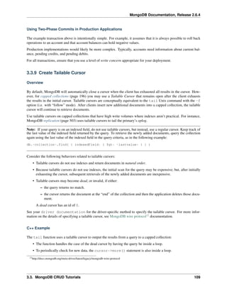 MongoDB Documentation, Release 2.6.4 
Using Two-Phase Commits in Production Applications 
The example transaction above is intentionally simple. For example, it assumes that it is always possible to roll back 
operations to an account and that account balances can hold negative values. 
Production implementations would likely be more complex. Typically, accounts need information about current bal-ance, 
pending credits, and pending debits. 
For all transactions, ensure that you use a level of write concern appropriate for your deployment. 
3.3.9 Create Tailable Cursor 
Overview 
By default, MongoDB will automatically close a cursor when the client has exhausted all results in the cursor. How-ever, 
for capped collections (page 196) you may use a Tailable Cursor that remains open after the client exhausts 
the results in the initial cursor. Tailable cursors are conceptually equivalent to the tail Unix command with the -f 
option (i.e. with “follow” mode). After clients insert new additional documents into a capped collection, the tailable 
cursor will continue to retrieve documents. 
Use tailable cursors on capped collections that have high write volumes where indexes aren’t practical. For instance, 
MongoDB replication (page 503) uses tailable cursors to tail the primary’s oplog. 
Note: If your query is on an indexed field, do not use tailable cursors, but instead, use a regular cursor. Keep track of 
the last value of the indexed field returned by the query. To retrieve the newly added documents, query the collection 
again using the last value of the indexed field in the query criteria, as in the following example: 
db.<collection>.find( { indexedField: { $gt: <lastvalue> } } ) 
Consider the following behaviors related to tailable cursors: 
• Tailable cursors do not use indexes and return documents in natural order. 
• Because tailable cursors do not use indexes, the initial scan for the query may be expensive; but, after initially 
exhausting the cursor, subsequent retrievals of the newly added documents are inexpensive. 
• Tailable cursors may become dead, or invalid, if either: 
– the query returns no match. 
– the cursor returns the document at the “end” of the collection and then the application deletes those docu-ment. 
A dead cursor has an id of 0. 
See your driver documentation for the driver-specific method to specify the tailable cursor. For more infor-mation 
on the details of specifying a tailable cursor, see MongoDB wire protocol12 documentation. 
C++ Example 
The tail function uses a tailable cursor to output the results from a query to a capped collection: 
• The function handles the case of the dead cursor by having the query be inside a loop. 
• To periodically check for new data, the cursor->more() statement is also inside a loop. 
12http://docs.mongodb.org/meta-driver/latest/legacy/mongodb-wire-protocol 
3.3. MongoDB CRUD Tutorials 109 
 