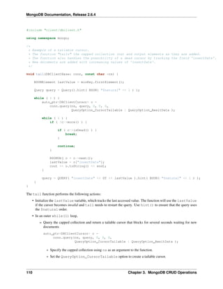 MongoDB Documentation, Release 2.6.4 
#include "client/dbclient.h" 
using namespace mongo; 
/* 
* Example of a tailable cursor. 
* The function "tails" the capped collection (ns) and output elements as they are added. 
* The function also handles the possibility of a dead cursor by tracking the field 'insertDate'. 
* New documents are added with increasing values of 'insertDate'. 
*/ 
void tail(DBClientBase& conn, const char *ns) { 
BSONElement lastValue = minKey.firstElement(); 
Query query = Query().hint( BSON( "$natural" << 1 ) ); 
while ( 1 ) { 
auto_ptr<DBClientCursor> c = 
conn.query(ns, query, 0, 0, 0, 
QueryOption_CursorTailable | QueryOption_AwaitData ); 
while ( 1 ) { 
if ( !c->more() ) { 
if ( c->isDead() ) { 
break; 
} 
continue; 
} 
BSONObj o = c->next(); 
lastValue = o["insertDate"]; 
cout << o.toString() << endl; 
} 
query = QUERY( "insertDate" << GT << lastValue ).hint( BSON( "$natural" << 1 ) ); 
} 
} 
The tail function performs the following actions: 
• Initialize the lastValue variable, which tracks the last accessed value. The function will use the lastValue 
if the cursor becomes invalid and tail needs to restart the query. Use hint() to ensure that the query uses 
the $natural order. 
• In an outer while(1) loop, 
– Query the capped collection and return a tailable cursor that blocks for several seconds waiting for new 
documents 
auto_ptr<DBClientCursor> c = 
conn.query(ns, query, 0, 0, 0, 
QueryOption_CursorTailable | QueryOption_AwaitData ); 
* Specify the capped collection using ns as an argument to the function. 
* Set the QueryOption_CursorTailable option to create a tailable cursor. 
110 Chapter 3. MongoDB CRUD Operations 
 