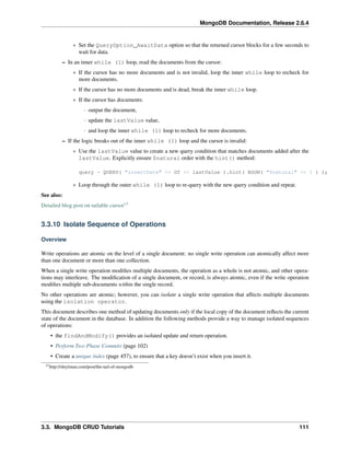 MongoDB Documentation, Release 2.6.4 
* Set the QueryOption_AwaitData option so that the returned cursor blocks for a few seconds to 
wait for data. 
– In an inner while (1) loop, read the documents from the cursor: 
* If the cursor has no more documents and is not invalid, loop the inner while loop to recheck for 
more documents. 
* If the cursor has no more documents and is dead, break the inner while loop. 
* If the cursor has documents: 
· output the document, 
· update the lastValue value, 
· and loop the inner while (1) loop to recheck for more documents. 
– If the logic breaks out of the inner while (1) loop and the cursor is invalid: 
* Use the lastValue value to create a new query condition that matches documents added after the 
lastValue. Explicitly ensure $natural order with the hint() method: 
query = QUERY( "insertDate" << GT << lastValue ).hint( BSON( "$natural" << 1 ) ); 
* Loop through the outer while (1) loop to re-query with the new query condition and repeat. 
See also: 
Detailed blog post on tailable cursor13 
3.3.10 Isolate Sequence of Operations 
Overview 
Write operations are atomic on the level of a single document: no single write operation can atomically affect more 
than one document or more than one collection. 
When a single write operation modifies multiple documents, the operation as a whole is not atomic, and other opera-tions 
may interleave. The modification of a single document, or record, is always atomic, even if the write operation 
modifies multiple sub-documents within the single record. 
No other operations are atomic; however, you can isolate a single write operation that affects multiple documents 
using the isolation operator. 
This document describes one method of updating documents only if the local copy of the document reflects the current 
state of the document in the database. In addition the following methods provide a way to manage isolated sequences 
of operations: 
• the findAndModify() provides an isolated update and return operation. 
• Perform Two Phase Commits (page 102) 
• Create a unique index (page 457), to ensure that a key doesn’t exist when you insert it. 
13http://shtylman.com/post/the-tail-of-mongodb 
3.3. MongoDB CRUD Tutorials 111 
 
