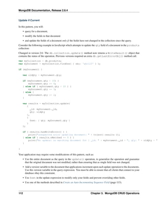 MongoDB Documentation, Release 2.6.4 
Update if Current 
In this pattern, you will: 
• query for a document, 
• modify the fields in that document 
• and update the fields of a document only if the fields have not changed in the collection since the query. 
Consider the following example in JavaScript which attempts to update the qty field of a document in the products 
collection: 
Changed in version 2.6: The db.collection.update() method now returns a WriteResult() object that 
contains the status of the operation. Previous versions required an extra db.getLastErrorObj() method call. 
var myCollection = db.products; 
var myDocument = myCollection.findOne( { sku: 'abc123' } ); 
if (myDocument) { 
var oldQty = myDocument.qty; 
if (myDocument.qty < 10) { 
myDocument.qty *= 4; 
} else if ( myDocument.qty < 20 ) { 
myDocument.qty *= 3; 
} else { 
myDocument.qty *= 2; 
} 
var results = myCollection.update( 
{ 
_id: myDocument._id, 
qty: oldQty 
}, 
{ 
$set: { qty: myDocument.qty } 
} 
); 
if ( results.hasWriteError() ) { 
print("unexpected error updating document: " + tojson( results )); 
} else if ( results.nMatched == 0 ) { 
print("No update: no matching document for { _id: " + myDocument._id + ", qty: " + oldQty + " } 
} 
Your application may require some modifications of this pattern, such as: 
• Use the entire document as the query in the update() operation, to generalize the operation and guarantee 
that the original document was not modified, rather than ensuring that as single field was not changed. 
• Add a version variable to the document that applications increment upon each update operation to the documents. 
Use this version variable in the query expression. You must be able to ensure that all clients that connect to your 
database obey this constraint. 
• Use $set in the update expression to modify only your fields and prevent overriding other fields. 
• Use one of the methods described in Create an Auto-Incrementing Sequence Field (page 113). 
112 Chapter 3. MongoDB CRUD Operations 
 