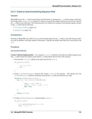 MongoDB Documentation, Release 2.6.4 
3.3.11 Create an Auto-Incrementing Sequence Field 
Synopsis 
MongoDB reserves the _id field in the top level of all documents as a primary key. _id must be unique, and always 
has an index with a unique constraint (page 457). However, except for the unique constraint you can use any value for 
the _id field in your collections. This tutorial describes two methods for creating an incrementing sequence number 
for the _id field using the following: 
• Use Counters Collection (page 113) 
• Optimistic Loop (page 115) 
Considerations 
Generally in MongoDB, you would not use an auto-increment pattern for the _id field, or any field, because it does 
not scale for databases with large numbers of documents. Typically the default value ObjectId is more ideal for the 
_id. 
Procedures 
Use Counters Collection 
Counter Collection Implementation Use a separate counters collection to track the last number sequence used. 
The _id field contains the sequence name and the seq field contains the last value of the sequence. 
1. Insert into the counters collection, the initial value for the userid: 
db.counters.insert( 
{ 
_id: "userid", 
seq: 0 
} 
) 
2. Create a getNextSequence function that accepts a name of the sequence. The function uses the 
findAndModify() method to atomically increment the seq value and return this new value: 
function getNextSequence(name) { 
var ret = db.counters.findAndModify( 
{ 
query: { _id: name }, 
update: { $inc: { seq: 1 } }, 
new: true 
} 
); 
return ret.seq; 
} 
3. Use this getNextSequence() function during insert(). 
db.users.insert( 
{ 
_id: getNextSequence("userid"), 
name: "Sarah C." 
3.3. MongoDB CRUD Tutorials 113 
 