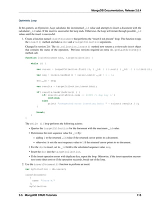 MongoDB Documentation, Release 2.6.4 
Optimistic Loop 
In this pattern, an Optimistic Loop calculates the incremented _id value and attempts to insert a document with the 
calculated _id value. If the insert is successful, the loop ends. Otherwise, the loop will iterate through possible _id 
values until the insert is successful. 
1. Create a function named insertDocument that performs the “insert if not present” loop. The function wraps 
the insert() method and takes a doc and a targetCollection arguments. 
Changed in version 2.6: The db.collection.insert() method now returns a writeresults-insert object 
that contains the status of the operation. Previous versions required an extra db.getLastErrorObj() 
method call. 
function insertDocument(doc, targetCollection) { 
while (1) { 
var cursor = targetCollection.find( {}, { _id: 1 } ).sort( { _id: -1 } ).limit(1); 
var seq = cursor.hasNext() ? cursor.next()._id + 1 : 1; 
doc._id = seq; 
var results = targetCollection.insert(doc); 
if( results.hasWriteError() ) { 
if( results.writeError.code == 11000 /* dup key */ ) 
continue; 
else 
print( "unexpected error inserting data: " + tojson( results ) ); 
} 
break; 
} 
} 
The while (1) loop performs the following actions: 
• Queries the targetCollection for the document with the maximum _id value. 
• Determines the next sequence value for _id by: 
– adding 1 to the returned _id value if the returned cursor points to a document. 
– otherwise: it sets the next sequence value to 1 if the returned cursor points to no document. 
• For the doc to insert, set its _id field to the calculated sequence value seq. 
• Insert the doc into the targetCollection. 
• If the insert operation errors with duplicate key, repeat the loop. Otherwise, if the insert operation encoun-ters 
some other error or if the operation succeeds, break out of the loop. 
2. Use the insertDocument() function to perform an insert: 
var myCollection = db.users2; 
insertDocument( 
{ 
name: "Grace H." 
}, 
myCollection 
3.3. MongoDB CRUD Tutorials 115 
 