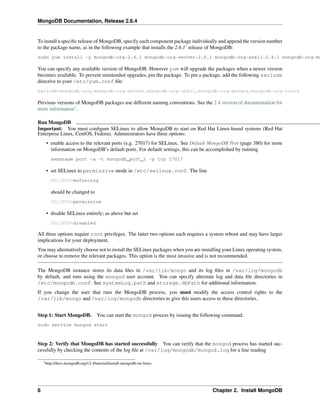 MongoDB Documentation, Release 2.6.4 
To install a specific release of MongoDB, specify each component package individually and append the version number 
to the package name, as in the following example that installs the 2.6.1‘ release of MongoDB: 
sudo yum install -y mongodb-org-2.6.1 mongodb-org-server-2.6.1 mongodb-org-shell-2.6.1 mongodb-org-mongos-You can specify any available version of MongoDB. However yum will upgrade the packages when a newer version 
becomes available. To prevent unintended upgrades, pin the package. To pin a package, add the following exclude 
directive to your /etc/yum.conf file: 
exclude=mongodb-org,mongodb-org-server,mongodb-org-shell,mongodb-org-mongos,mongodb-org-tools 
Previous versions of MongoDB packages use different naming conventions. See the 2.4 version of documentation for 
more information1. 
Run MongoDB 
Important: You must configure SELinux to allow MongoDB to start on Red Hat Linux-based systems (Red Hat 
Enterprise Linux, CentOS, Fedora). Administrators have three options: 
• enable access to the relevant ports (e.g. 27017) for SELinux. See Default MongoDB Port (page 380) for more 
information on MongoDB’s default ports. For default settings, this can be accomplished by running 
semanage port -a -t mongodb_port_t -p tcp 27017 
• set SELinux to permissive mode in /etc/selinux.conf. The line 
SELINUX=enforcing 
should be changed to 
SELINUX=permissive 
• disable SELinux entirely; as above but set 
SELINUX=disabled 
All three options require root privileges. The latter two options each requires a system reboot and may have larger 
implications for your deployment. 
You may alternatively choose not to install the SELinux packages when you are installing your Linux operating system, 
or choose to remove the relevant packages. This option is the most invasive and is not recommended. 
The MongoDB instance stores its data files in /var/lib/mongo and its log files in /var/log/mongodb 
by default, and runs using the mongod user account. You can specify alternate log and data file directories in 
/etc/mongodb.conf. See systemLog.path and storage.dbPath for additional information. 
If you change the user that runs the MongoDB process, you must modify the access control rights to the 
/var/lib/mongo and /var/log/mongodb directories to give this users access to these directories. 
Step 1: Start MongoDB. You can start the mongod process by issuing the following command: 
sudo service mongod start 
Step 2: Verify that MongoDB has started successfully You can verify that the mongod process has started suc-cessfully 
by checking the contents of the log file at /var/log/mongodb/mongod.log for a line reading 
1http://docs.mongodb.org/v2.4/tutorial/install-mongodb-on-linux 
8 Chapter 2. Install MongoDB 
 