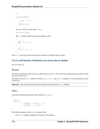 MongoDB Documentation, Release 2.6.4 
); 
insertDocument( 
{ 
name: "Ted R." 
}, 
myCollection 
) 
You can verify the results with find(): 
db.users2.find() 
The _id fields contain incrementing sequence values: 
{ 
_id: 1, 
name: "Grace H." 
} 
{ 
_id : 2, 
"name" : "Ted R." 
} 
The while loop may iterate many times in collections with larger insert volumes. 
3.3.12 Limit Number of Elements in an Array after an Update 
New in version 2.4. 
Synopsis 
Consider an application where users may submit many scores (e.g. for a test), but the application only needs to track 
the top three test scores. 
This pattern uses the $push operator with the $each, $sort, and $slice modifiers to sort and maintain an array 
of fixed size. 
Important: The array elements must be documents in order to use the $sort modifier. 
Pattern 
Consider the following document in the collection students: 
{ 
_id: 1, 
scores: [ 
{ attempt: 1, score: 10 }, 
{ attempt: 2 , score:8 } 
] 
} 
The following update uses the $push operator with: 
• the $each modifier to append to the array 2 new elements, 
116 Chapter 3. MongoDB CRUD Operations 
 