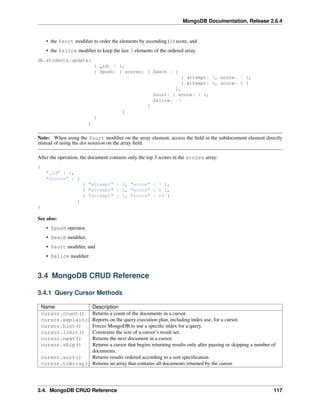 MongoDB Documentation, Release 2.6.4 
• the $sort modifier to order the elements by ascending (1) score, and 
• the $slice modifier to keep the last 3 elements of the ordered array. 
db.students.update( 
{ _id: 1 }, 
{ $push: { scores: { $each : [ 
{ attempt: 3, score: 7 }, 
{ attempt: 4, score: 4 } 
], 
$sort: { score: 1 }, 
$slice: -3 
} 
} 
} 
) 
Note: When using the $sort modifier on the array element, access the field in the subdocument element directly 
instead of using the dot notation on the array field. 
After the operation, the document contains only the top 3 scores in the scores array: 
{ 
"_id" : 1, 
"scores" : [ 
{ "attempt" : 3, "score" : 7 }, 
{ "attempt" : 2, "score" : 8 }, 
{ "attempt" : 1, "score" : 10 } 
] 
} 
See also: 
• $push operator, 
• $each modifier, 
• $sort modifier, and 
• $slice modifier. 
3.4 MongoDB CRUD Reference 
3.4.1 Query Cursor Methods 
Name Description 
cursor.count() Returns a count of the documents in a cursor. 
cursor.explain() Reports on the query execution plan, including index use, for a cursor. 
cursor.hint() Forces MongoDB to use a specific index for a query. 
cursor.limit() Constrains the size of a cursor’s result set. 
cursor.next() Returns the next document in a cursor. 
cursor.skip() Returns a cursor that begins returning results only after passing or skipping a number of 
documents. 
cursor.sort() Returns results ordered according to a sort specification. 
cursor.toArray() Returns an array that contains all documents returned by the cursor. 
3.4. MongoDB CRUD Reference 117 
 
