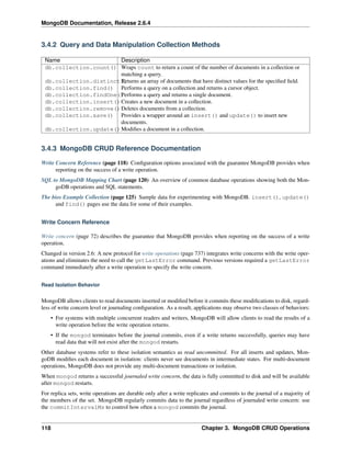 MongoDB Documentation, Release 2.6.4 
3.4.2 Query and Data Manipulation Collection Methods 
Name Description 
db.collection.count() Wraps count to return a count of the number of documents in a collection or 
matching a query. 
db.collection.distinct(R)eturns an array of documents that have distinct values for the specified field. 
db.collection.find() Performs a query on a collection and returns a cursor object. 
db.collection.findOne()Performs a query and returns a single document. 
db.collection.insert()Creates a new document in a collection. 
db.collection.remove()Deletes documents from a collection. 
db.collection.save() Provides a wrapper around an insert() and update() to insert new 
documents. 
db.collection.update()Modifies a document in a collection. 
3.4.3 MongoDB CRUD Reference Documentation 
Write Concern Reference (page 118) Configuration options associated with the guarantee MongoDB provides when 
reporting on the success of a write operation. 
SQL to MongoDB Mapping Chart (page 120) An overview of common database operations showing both the Mon-goDB 
operations and SQL statements. 
The bios Example Collection (page 125) Sample data for experimenting with MongoDB. insert(), update() 
and find() pages use the data for some of their examples. 
Write Concern Reference 
Write concern (page 72) describes the guarantee that MongoDB provides when reporting on the success of a write 
operation. 
Changed in version 2.6: A new protocol for write operations (page 737) integrates write concerns with the write oper-ations 
and eliminates the need to call the getLastError command. Previous versions required a getLastError 
command immediately after a write operation to specify the write concern. 
Read Isolation Behavior 
MongoDB allows clients to read documents inserted or modified before it commits these modifications to disk, regard-less 
of write concern level or journaling configuration. As a result, applications may observe two classes of behaviors: 
• For systems with multiple concurrent readers and writers, MongoDB will allow clients to read the results of a 
write operation before the write operation returns. 
• If the mongod terminates before the journal commits, even if a write returns successfully, queries may have 
read data that will not exist after the mongod restarts. 
Other database systems refer to these isolation semantics as read uncommitted. For all inserts and updates, Mon-goDB 
modifies each document in isolation: clients never see documents in intermediate states. For multi-document 
operations, MongoDB does not provide any multi-document transactions or isolation. 
When mongod returns a successful journaled write concern, the data is fully committed to disk and will be available 
after mongod restarts. 
For replica sets, write operations are durable only after a write replicates and commits to the journal of a majority of 
the members of the set. MongoDB regularly commits data to the journal regardless of journaled write concern: use 
the commitIntervalMs to control how often a mongod commits the journal. 
118 Chapter 3. MongoDB CRUD Operations 
 