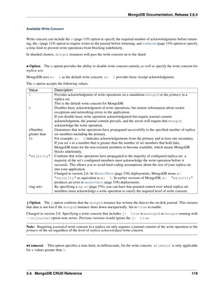 MongoDB Documentation, Release 2.6.4 
Available Write Concern 
Write concern can include the w (page 119) option to specify the required number of acknowledgments before return-ing, 
the j (page 119) option to require writes to the journal before returning, and wtimeout (page 119) option to specify 
a time limit to prevent write operations from blocking indefinitely. 
In sharded clusters, mongos instances will pass the write concern on to the shard. 
w Option The w option provides the ability to disable write concern entirely as well as specify the write concern for 
replica sets. 
MongoDB uses w: 1 as the default write concern. w: 1 provides basic receipt acknowledgment. 
The w option accepts the following values: 
Value Description 
1 Provides acknowledgment of write operations on a standalone mongod or the primary in a 
replica set. 
This is the default write concern for MongoDB. 
0 Disables basic acknowledgment of write operations, but returns information about socket 
exceptions and networking errors to the application. 
If you disable basic write operation acknowledgment but require journal commit 
acknowledgment, the journal commit prevails, and the server will require that mongod 
acknowledge the write operation. 
<Number 
greater than 
1> 
Guarantees that write operations have propagated successfully to the specified number of replica 
set members including the primary. 
For example, w: 2 indicates acknowledgements from the primary and at least one secondary. 
If you set w to a number that is greater than the number of set members that hold data, 
MongoDB waits for the non-existent members to become available, which means MongoDB 
blocks indefinitely. 
"majority" Confirms that write operations have propagated to the majority of configured replica set: a 
majority of the set’s configured members must acknowledge the write operation before it 
succeeds. This allows you to avoid hard coding assumptions about the size of your replica set 
into your application. 
Changed in version 2.6: In Master/Slave (page 538) deployments, MongoDB treats w: 
"majority" as equivalent to w: 1. In earlier versions of MongoDB, w: "majority" 
produces an error in master/slave (page 538) deployments. 
<tag set> By specifying a tag set (page 576), you can have fine-grained control over which replica set 
members must acknowledge a write operation to satisfy the required level of write concern. 
j Option The j option confirms that the mongod instance has written the data to the on-disk journal. This ensures 
that data is not lost if the mongod instance shuts down unexpectedly. Set to true to enable. 
Changed in version 2.6: Specifying a write concern that includes j: true to a mongod or mongos running with 
--nojournal option now errors. Previous versions would ignore the j: true. 
Note: Requiring journaled write concern in a replica set only requires a journal commit of the write operation to the 
primary of the set regardless of the level of replica acknowledged write concern. 
wtimeout This option specifies a time limit, in milliseconds, for the write concern. wtimeout is only applicable 
for w values greater than 1. 
3.4. MongoDB CRUD Reference 119 
 