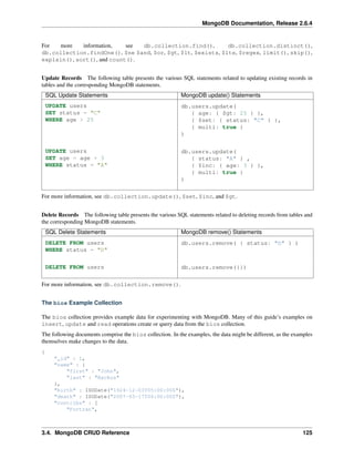 MongoDB Documentation, Release 2.6.4 
For more information, see db.collection.find(), db.collection.distinct(), 
db.collection.findOne(), $ne $and, $or, $gt, $lt, $exists, $lte, $regex, limit(), skip(), 
explain(), sort(), and count(). 
Update Records The following table presents the various SQL statements related to updating existing records in 
tables and the corresponding MongoDB statements. 
SQL Update Statements MongoDB update() Statements 
UPDATE users 
db.users.update( 
SET status = "C" 
WHERE age > 25 
{ age: { $gt: 25 } }, 
{ $set: { status: "C" } }, 
{ multi: true } 
) 
UPDATE users 
SET age = age + 3 
WHERE status = "A" 
db.users.update( 
{ status: "A" } , 
{ $inc: { age: 3 } }, 
{ multi: true } 
) 
For more information, see db.collection.update(), $set, $inc, and $gt. 
Delete Records The following table presents the various SQL statements related to deleting records from tables and 
the corresponding MongoDB statements. 
SQL Delete Statements MongoDB remove() Statements 
DELETE FROM users 
db.users.remove( { status: "D" } ) 
WHERE status = "D" 
DELETE FROM users db.users.remove({}) 
For more information, see db.collection.remove(). 
The bios Example Collection 
The bios collection provides example data for experimenting with MongoDB. Many of this guide’s examples on 
insert, update and read operations create or query data from the bios collection. 
The following documents comprise the bios collection. In the examples, the data might be different, as the examples 
themselves make changes to the data. 
{ 
"_id" : 1, 
"name" : { 
"first" : "John", 
"last" : "Backus" 
}, 
"birth" : ISODate("1924-12-03T05:00:00Z"), 
"death" : ISODate("2007-03-17T04:00:00Z"), 
"contribs" : [ 
"Fortran", 
3.4. MongoDB CRUD Reference 125 
 