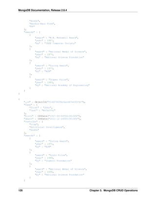 MongoDB Documentation, Release 2.6.4 
"ALGOL", 
"Backus-Naur Form", 
"FP" 
], 
"awards" : [ 
{ 
"award" : "W.W. McDowell Award", 
"year" : 1967, 
"by" : "IEEE Computer Society" 
}, 
{ 
"award" : "National Medal of Science", 
"year" : 1975, 
"by" : "National Science Foundation" 
}, 
{ 
"award" : "Turing Award", 
"year" : 1977, 
"by" : "ACM" 
}, 
{ 
"award" : "Draper Prize", 
"year" : 1993, 
"by" : "National Academy of Engineering" 
} 
] 
} 
{ 
"_id" : ObjectId("51df07b094c6acd67e492f41"), 
"name" : { 
"first" : "John", 
"last" : "McCarthy" 
}, 
"birth" : ISODate("1927-09-04T04:00:00Z"), 
"death" : ISODate("2011-12-24T05:00:00Z"), 
"contribs" : [ 
"Lisp", 
"Artificial Intelligence", 
"ALGOL" 
], 
"awards" : [ 
{ 
"award" : "Turing Award", 
"year" : 1971, 
"by" : "ACM" 
}, 
{ 
"award" : "Kyoto Prize", 
"year" : 1988, 
"by" : "Inamori Foundation" 
}, 
{ 
"award" : "National Medal of Science", 
"year" : 1990, 
"by" : "National Science Foundation" 
} 
] 
126 Chapter 3. MongoDB CRUD Operations 
 