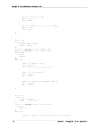 MongoDB Documentation, Release 2.6.4 
}, 
{ 
"award" : "Turing Award", 
"year" : 2001, 
"by" : "ACM" 
}, 
{ 
"award" : "IEEE John von Neumann Medal", 
"year" : 2001, 
"by" : "IEEE" 
} 
] 
} 
{ 
"_id" : 5, 
"name" : { 
"first" : "Ole-Johan", 
"last" : "Dahl" 
}, 
"birth" : ISODate("1931-10-12T04:00:00Z"), 
"death" : ISODate("2002-06-29T04:00:00Z"), 
"contribs" : [ 
"OOP", 
"Simula" 
], 
"awards" : [ 
{ 
"award" : "Rosing Prize", 
"year" : 1999, 
"by" : "Norwegian Data Association" 
}, 
{ 
"award" : "Turing Award", 
"year" : 2001, 
"by" : "ACM" 
}, 
{ 
"award" : "IEEE John von Neumann Medal", 
"year" : 2001, 
"by" : "IEEE" 
} 
] 
} 
{ 
"_id" : 6, 
"name" : { 
"first" : "Guido", 
"last" : "van Rossum" 
}, 
"birth" : ISODate("1956-01-31T05:00:00Z"), 
"contribs" : [ 
"Python" 
], 
"awards" : [ 
{ 
"award" : "Award for the Advancement of Free Software", 
128 Chapter 3. MongoDB CRUD Operations 
 