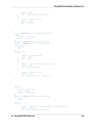 MongoDB Documentation, Release 2.6.4 
"year" : 2001, 
"by" : "Free Software Foundation" 
}, 
{ 
"award" : "NLUUG Award", 
"year" : 2003, 
"by" : "NLUUG" 
} 
] 
} 
{ 
"_id" : ObjectId("51e062189c6ae665454e301d"), 
"name" : { 
"first" : "Dennis", 
"last" : "Ritchie" 
}, 
"birth" : ISODate("1941-09-09T04:00:00Z"), 
"death" : ISODate("2011-10-12T04:00:00Z"), 
"contribs" : [ 
"UNIX", 
"C" 
], 
"awards" : [ 
{ 
"award" : "Turing Award", 
"year" : 1983, 
"by" : "ACM" 
}, 
{ 
"award" : "National Medal of Technology", 
"year" : 1998, 
"by" : "United States" 
}, 
{ 
"award" : "Japan Prize", 
"year" : 2011, 
"by" : "The Japan Prize Foundation" 
} 
] 
} 
{ 
"_id" : 8, 
"name" : { 
"first" : "Yukihiro", 
"aka" : "Matz", 
"last" : "Matsumoto" 
}, 
"birth" : ISODate("1965-04-14T04:00:00Z"), 
"contribs" : [ 
"Ruby" 
], 
"awards" : [ 
{ 
"award" : "Award for the Advancement of Free Software", 
"year" : "2011", 
"by" : "Free Software Foundation" 
3.4. MongoDB CRUD Reference 129 
 