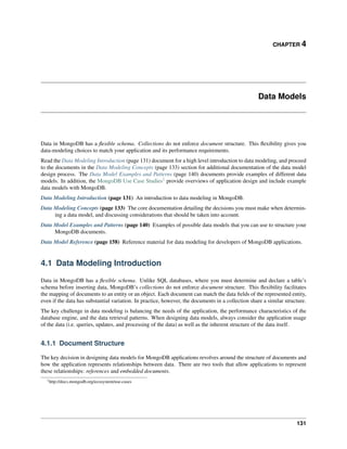 CHAPTER 4 
Data Models 
Data in MongoDB has a flexible schema. Collections do not enforce document structure. This flexibility gives you 
data-modeling choices to match your application and its performance requirements. 
Read the Data Modeling Introduction (page 131) document for a high level introduction to data modeling, and proceed 
to the documents in the Data Modeling Concepts (page 133) section for additional documentation of the data model 
design process. The Data Model Examples and Patterns (page 140) documents provide examples of different data 
models. In addition, the MongoDB Use Case Studies1 provide overviews of application design and include example 
data models with MongoDB. 
Data Modeling Introduction (page 131) An introduction to data modeling in MongoDB. 
Data Modeling Concepts (page 133) The core documentation detailing the decisions you must make when determin-ing 
a data model, and discussing considerations that should be taken into account. 
Data Model Examples and Patterns (page 140) Examples of possible data models that you can use to structure your 
MongoDB documents. 
Data Model Reference (page 158) Reference material for data modeling for developers of MongoDB applications. 
4.1 Data Modeling Introduction 
Data in MongoDB has a flexible schema. Unlike SQL databases, where you must determine and declare a table’s 
schema before inserting data, MongoDB’s collections do not enforce document structure. This flexibility facilitates 
the mapping of documents to an entity or an object. Each document can match the data fields of the represented entity, 
even if the data has substantial variation. In practice, however, the documents in a collection share a similar structure. 
The key challenge in data modeling is balancing the needs of the application, the performance characteristics of the 
database engine, and the data retrieval patterns. When designing data models, always consider the application usage 
of the data (i.e. queries, updates, and processing of the data) as well as the inherent structure of the data itself. 
4.1.1 Document Structure 
The key decision in designing data models for MongoDB applications revolves around the structure of documents and 
how the application represents relationships between data. There are two tools that allow applications to represent 
these relationships: references and embedded documents. 
1http://docs.mongodb.org/ecosystem/use-cases 
131 
 