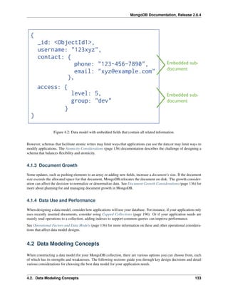 MongoDB Documentation, Release 2.6.4 
Figure 4.2: Data model with embedded fields that contain all related information. 
However, schemas that facilitate atomic writes may limit ways that applications can use the data or may limit ways to 
modify applications. The Atomicity Considerations (page 136) documentation describes the challenge of designing a 
schema that balances flexibility and atomicity. 
4.1.3 Document Growth 
Some updates, such as pushing elements to an array or adding new fields, increase a document’s size. If the document 
size exceeds the allocated space for that document, MongoDB relocates the document on disk. The growth consider-ation 
can affect the decision to normalize or denormalize data. See Document Growth Considerations (page 136) for 
more about planning for and managing document growth in MongoDB. 
4.1.4 Data Use and Performance 
When designing a data model, consider how applications will use your database. For instance, if your application only 
uses recently inserted documents, consider using Capped Collections (page 196). Or if your application needs are 
mainly read operations to a collection, adding indexes to support common queries can improve performance. 
See Operational Factors and Data Models (page 136) for more information on these and other operational considera-tions 
that affect data model designs. 
4.2 Data Modeling Concepts 
When constructing a data model for your MongoDB collection, there are various options you can choose from, each 
of which has its strengths and weaknesses. The following sections guide you through key design decisions and detail 
various considerations for choosing the best data model for your application needs. 
4.2. Data Modeling Concepts 133 
 