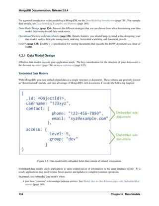 MongoDB Documentation, Release 2.6.4 
For a general introduction to data modeling in MongoDB, see the Data Modeling Introduction (page 131). For example 
data models, see Data Modeling Examples and Patterns (page 140). 
Data Model Design (page 134) Presents the different strategies that you can choose from when determining your data 
model, their strengths and their weaknesses. 
Operational Factors and Data Models (page 136) Details features you should keep in mind when designing your 
data model, such as lifecycle management, indexing, horizontal scalability, and document growth. 
GridFS (page 138) GridFS is a specification for storing documents that exceeds the BSON-document size limit of 
16MB. 
4.2.1 Data Model Design 
Effective data models support your application needs. The key consideration for the structure of your documents is 
the decision to embed (page 134) or to use references (page 135). 
Embedded Data Models 
With MongoDB, you may embed related data in a single structure or document. These schema are generally known 
as “denormalized” models, and take advantage of MongoDB’s rich documents. Consider the following diagram: 
Figure 4.3: Data model with embedded fields that contain all related information. 
Embedded data models allow applications to store related pieces of information in the same database record. As a 
result, applications may need to issue fewer queries and updates to complete common operations. 
In general, use embedded data models when: 
• you have “contains” relationships between entities. See Model One-to-One Relationships with Embedded Doc-uments 
(page 140). 
134 Chapter 4. Data Models 
 