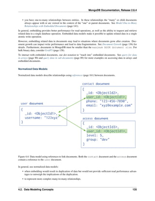MongoDB Documentation, Release 2.6.4 
• you have one-to-many relationships between entities. In these relationships the “many” or child documents 
always appear with or are viewed in the context of the “one” or parent documents. See Model One-to-Many 
Relationships with Embedded Documents (page 141). 
In general, embedding provides better performance for read operations, as well as the ability to request and retrieve 
related data in a single database operation. Embedded data models make it possible to update related data in a single 
atomic write operation. 
However, embedding related data in documents may lead to situations where documents grow after creation. Doc-ument 
growth can impact write performance and lead to data fragmentation. See Document Growth (page 136) for 
details. Furthermore, documents in MongoDB must be smaller than the maximum BSON document size. For 
bulk binary data, consider GridFS (page 138). 
To interact with embedded documents, use dot notation to “reach into” embedded documents. See query for data 
in arrays (page 90) and query data in sub-documents (page 89) for more examples on accessing data in arrays and 
embedded documents. 
Normalized Data Models 
Normalized data models describe relationships using references (page 161) between documents. 
Figure 4.4: Data model using references to link documents. Both the contact document and the access document 
contain a reference to the user document. 
In general, use normalized data models: 
• when embedding would result in duplication of data but would not provide sufficient read performance advan-tages 
to outweigh the implications of the duplication. 
• to represent more complex many-to-many relationships. 
4.2. Data Modeling Concepts 135 
 