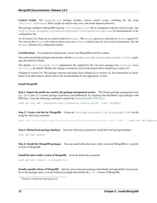 MongoDB Documentation, Release 2.6.4 
Control Scripts The mongodb-org package includes various control scripts, including the init script 
/etc/init.d/mongod. These scripts are used to stop, start, and restart daemon processes. 
The package configures MongoDB using the /etc/mongod.conf file in conjunction with the control scripts. See 
http://docs.mongodb.org/manualreference/configuration-options for documentation of the 
configuration file. 
As of version 2.6.4, there are no control scripts for mongos. The mongos process is used only in sharding (page 613). 
You can use the mongod init script to derive your own mongos control script for use in such environments. See the 
mongos reference for configuration details. 
Considerations For production deployments, always run MongoDB on 64-bit systems. 
You cannot install this package concurrently with the mongodb, mongodb-server, or mongodb-clients pack-ages 
provided by Ubuntu. 
The default /etc/mongodb.conf configuration file supplied by the 2.6 series packages has bind_ip‘ set to 
127.0.0.1 by default. Modify this setting as needed for your environment before initializing a replica set. 
Changed in version 2.6: The package structure and names have changed as of version 2.6. For instructions on instal-lation 
of an older release, please refer to the documentation for the appropriate version. 
Install MongoDB 
Step 1: Import the public key used by the package management system. The Ubuntu package management tools 
(i.e. dpkg and apt) ensure package consistency and authenticity by requiring that distributors sign packages with 
GPG keys. Issue the following command to import the MongoDB public GPG Key2: 
sudo apt-key adv --keyserver hkp://keyserver.ubuntu.com:80 --recv 7F0CEB10 
Step 2: Create a list file for MongoDB. Create the /etc/apt/sources.list.d/mongodb.list list file 
using the following command: 
echo 'deb http://downloads-distro.mongodb.org/repo/ubuntu-upstart dist 10gen' | sudo tee /etc/apt/sources.Step 3: Reload local package database. Issue the following command to reload the local package database: 
sudo apt-get update 
Step 4: Install the MongoDB packages. You can install either the latest stable version of MongoDB or a specific 
version of MongoDB. 
Install the latest stable version of MongoDB. Issue the following command: 
sudo apt-get install -y mongodb-org 
Install a specific release of MongoDB. Specify each component package individually and append the version num-ber 
to the package name, as in the following example that installs the 2.6.1 release of MongoDB: 
2http://docs.mongodb.org/10gen-gpg-key.asc 
10 Chapter 2. Install MongoDB 
 